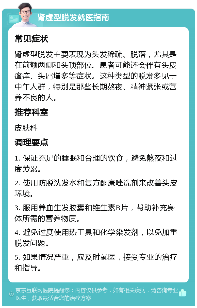 肾虚型脱发就医指南 常见症状 肾虚型脱发主要表现为头发稀疏、脱落，尤其是在前额两侧和头顶部位。患者可能还会伴有头皮瘙痒、头屑增多等症状。这种类型的脱发多见于中年人群，特别是那些长期熬夜、精神紧张或营养不良的人。 推荐科室 皮肤科 调理要点 1. 保证充足的睡眠和合理的饮食，避免熬夜和过度劳累。 2. 使用防脱洗发水和复方酮康唑洗剂来改善头皮环境。 3. 服用养血生发胶囊和维生素B片，帮助补充身体所需的营养物质。 4. 避免过度使用热工具和化学染发剂，以免加重脱发问题。 5. 如果情况严重，应及时就医，接受专业的治疗和指导。