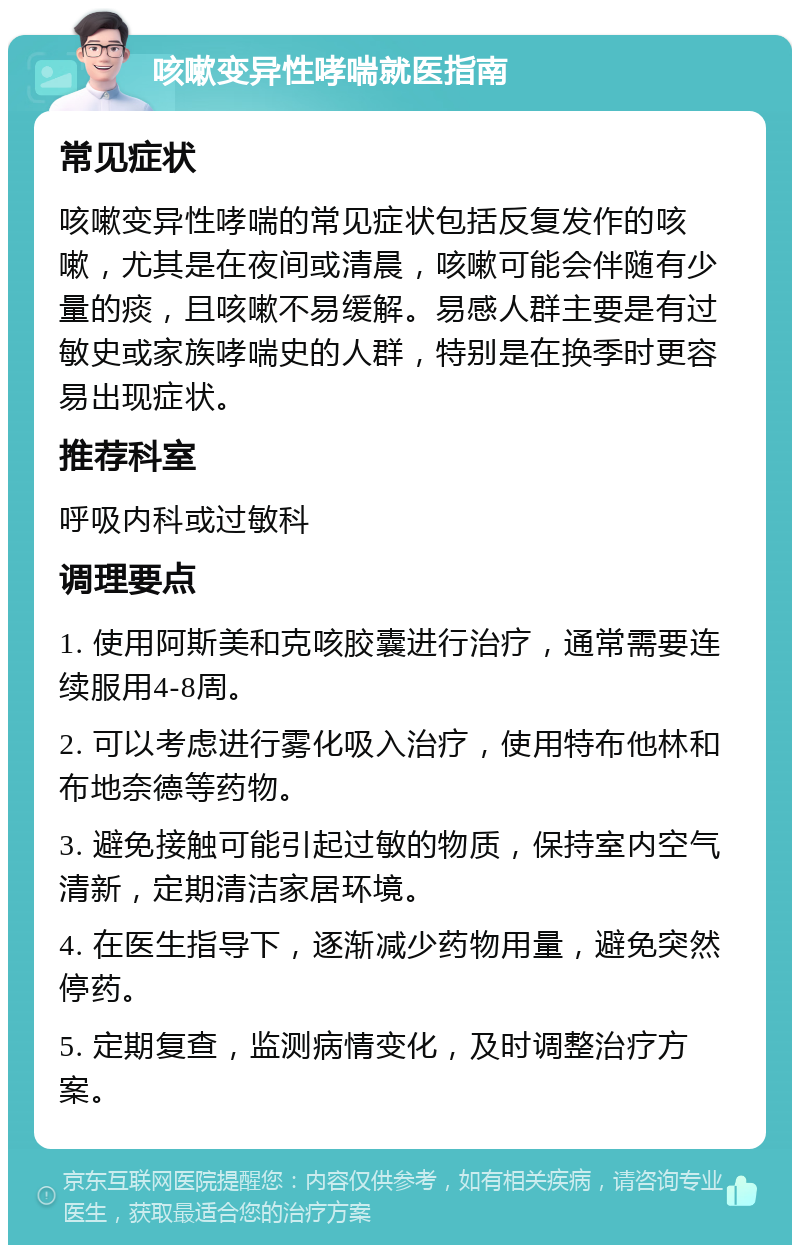 咳嗽变异性哮喘就医指南 常见症状 咳嗽变异性哮喘的常见症状包括反复发作的咳嗽，尤其是在夜间或清晨，咳嗽可能会伴随有少量的痰，且咳嗽不易缓解。易感人群主要是有过敏史或家族哮喘史的人群，特别是在换季时更容易出现症状。 推荐科室 呼吸内科或过敏科 调理要点 1. 使用阿斯美和克咳胶囊进行治疗，通常需要连续服用4-8周。 2. 可以考虑进行雾化吸入治疗，使用特布他林和布地奈德等药物。 3. 避免接触可能引起过敏的物质，保持室内空气清新，定期清洁家居环境。 4. 在医生指导下，逐渐减少药物用量，避免突然停药。 5. 定期复查，监测病情变化，及时调整治疗方案。