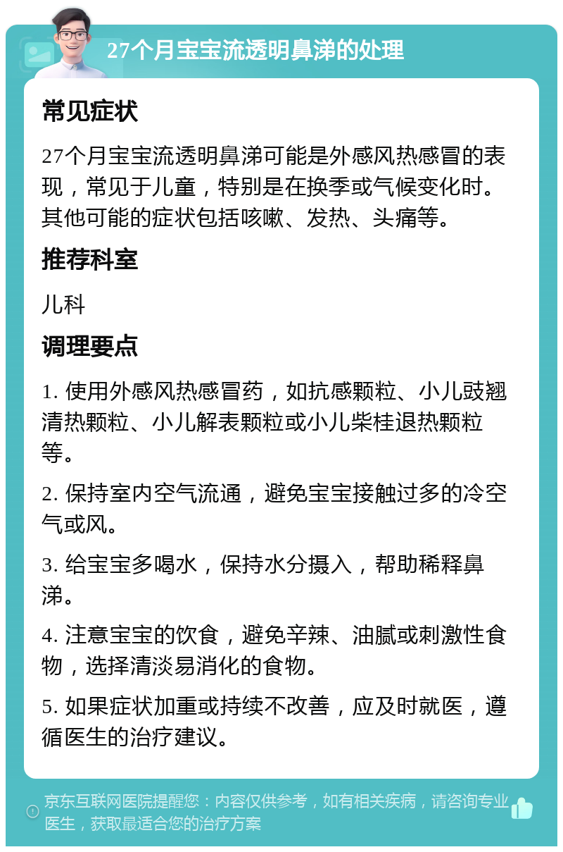 27个月宝宝流透明鼻涕的处理 常见症状 27个月宝宝流透明鼻涕可能是外感风热感冒的表现，常见于儿童，特别是在换季或气候变化时。其他可能的症状包括咳嗽、发热、头痛等。 推荐科室 儿科 调理要点 1. 使用外感风热感冒药，如抗感颗粒、小儿豉翘清热颗粒、小儿解表颗粒或小儿柴桂退热颗粒等。 2. 保持室内空气流通，避免宝宝接触过多的冷空气或风。 3. 给宝宝多喝水，保持水分摄入，帮助稀释鼻涕。 4. 注意宝宝的饮食，避免辛辣、油腻或刺激性食物，选择清淡易消化的食物。 5. 如果症状加重或持续不改善，应及时就医，遵循医生的治疗建议。