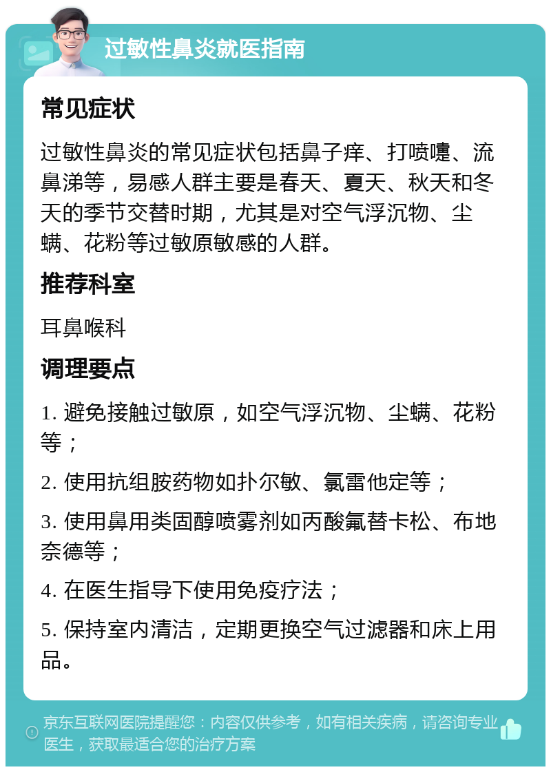 过敏性鼻炎就医指南 常见症状 过敏性鼻炎的常见症状包括鼻子痒、打喷嚏、流鼻涕等，易感人群主要是春天、夏天、秋天和冬天的季节交替时期，尤其是对空气浮沉物、尘螨、花粉等过敏原敏感的人群。 推荐科室 耳鼻喉科 调理要点 1. 避免接触过敏原，如空气浮沉物、尘螨、花粉等； 2. 使用抗组胺药物如扑尔敏、氯雷他定等； 3. 使用鼻用类固醇喷雾剂如丙酸氟替卡松、布地奈德等； 4. 在医生指导下使用免疫疗法； 5. 保持室内清洁，定期更换空气过滤器和床上用品。