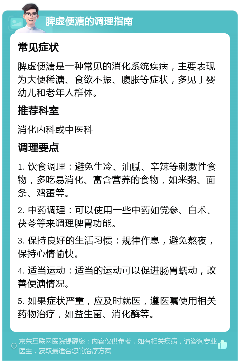 脾虚便溏的调理指南 常见症状 脾虚便溏是一种常见的消化系统疾病，主要表现为大便稀溏、食欲不振、腹胀等症状，多见于婴幼儿和老年人群体。 推荐科室 消化内科或中医科 调理要点 1. 饮食调理：避免生冷、油腻、辛辣等刺激性食物，多吃易消化、富含营养的食物，如米粥、面条、鸡蛋等。 2. 中药调理：可以使用一些中药如党参、白术、茯苓等来调理脾胃功能。 3. 保持良好的生活习惯：规律作息，避免熬夜，保持心情愉快。 4. 适当运动：适当的运动可以促进肠胃蠕动，改善便溏情况。 5. 如果症状严重，应及时就医，遵医嘱使用相关药物治疗，如益生菌、消化酶等。