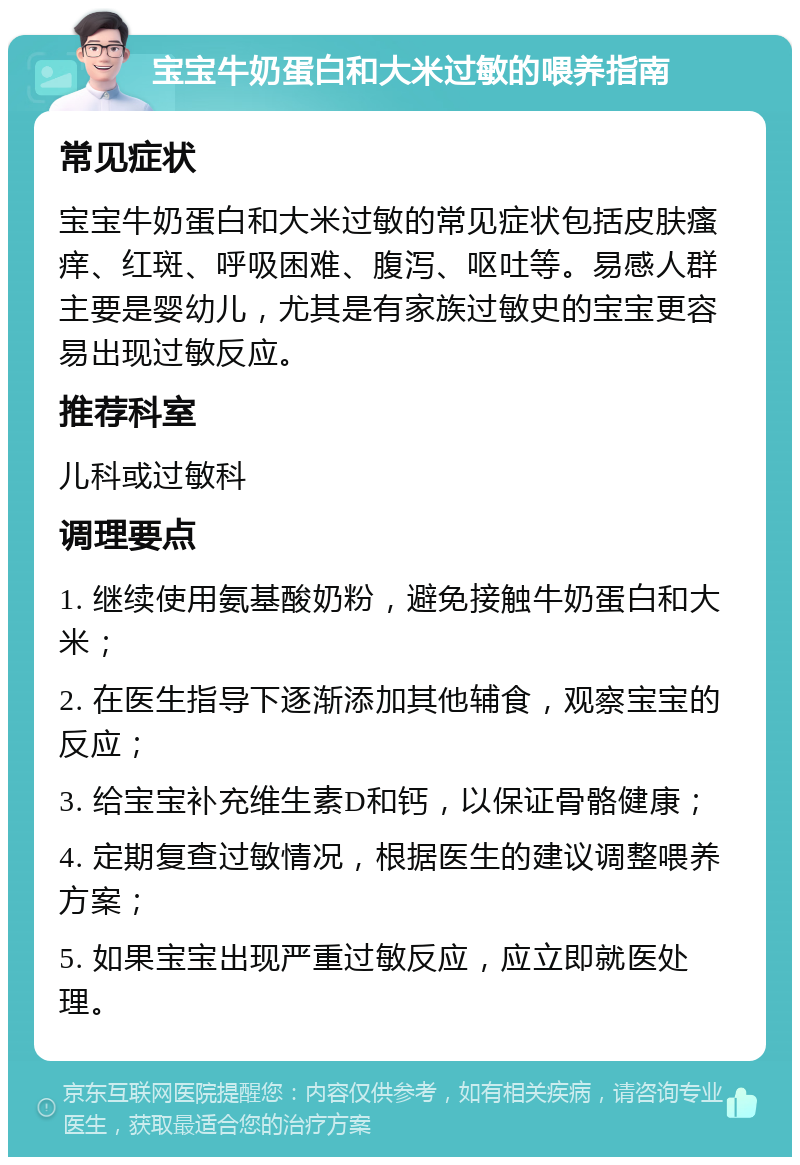 宝宝牛奶蛋白和大米过敏的喂养指南 常见症状 宝宝牛奶蛋白和大米过敏的常见症状包括皮肤瘙痒、红斑、呼吸困难、腹泻、呕吐等。易感人群主要是婴幼儿，尤其是有家族过敏史的宝宝更容易出现过敏反应。 推荐科室 儿科或过敏科 调理要点 1. 继续使用氨基酸奶粉，避免接触牛奶蛋白和大米； 2. 在医生指导下逐渐添加其他辅食，观察宝宝的反应； 3. 给宝宝补充维生素D和钙，以保证骨骼健康； 4. 定期复查过敏情况，根据医生的建议调整喂养方案； 5. 如果宝宝出现严重过敏反应，应立即就医处理。