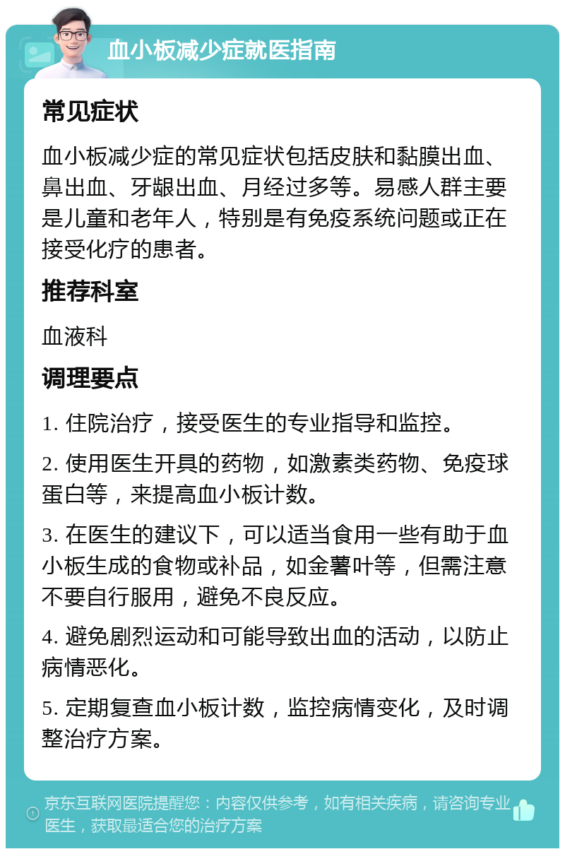 血小板减少症就医指南 常见症状 血小板减少症的常见症状包括皮肤和黏膜出血、鼻出血、牙龈出血、月经过多等。易感人群主要是儿童和老年人，特别是有免疫系统问题或正在接受化疗的患者。 推荐科室 血液科 调理要点 1. 住院治疗，接受医生的专业指导和监控。 2. 使用医生开具的药物，如激素类药物、免疫球蛋白等，来提高血小板计数。 3. 在医生的建议下，可以适当食用一些有助于血小板生成的食物或补品，如金薯叶等，但需注意不要自行服用，避免不良反应。 4. 避免剧烈运动和可能导致出血的活动，以防止病情恶化。 5. 定期复查血小板计数，监控病情变化，及时调整治疗方案。