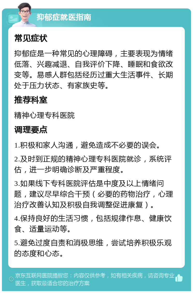 抑郁症就医指南 常见症状 抑郁症是一种常见的心理障碍，主要表现为情绪低落、兴趣减退、自我评价下降、睡眠和食欲改变等。易感人群包括经历过重大生活事件、长期处于压力状态、有家族史等。 推荐科室 精神心理专科医院 调理要点 1.积极和家人沟通，避免造成不必要的误会。 2.及时到正规的精神心理专科医院就诊，系统评估，进一步明确诊断及严重程度。 3.如果线下专科医院评估是中度及以上情绪问题，建议尽早综合干预（必要的药物治疗，心理治疗改善认知及积极自我调整促进康复）。 4.保持良好的生活习惯，包括规律作息、健康饮食、适量运动等。 5.避免过度自责和消极思维，尝试培养积极乐观的态度和心态。