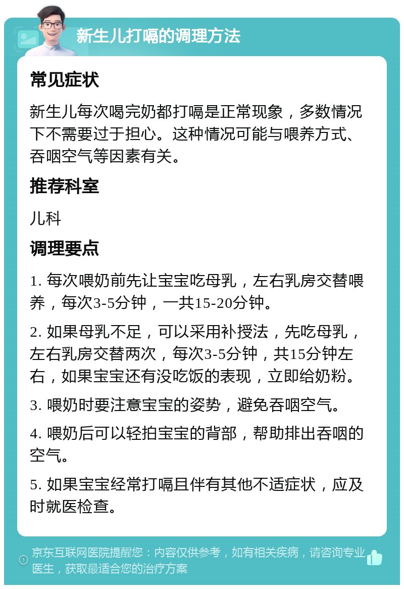 新生儿打嗝的调理方法 常见症状 新生儿每次喝完奶都打嗝是正常现象，多数情况下不需要过于担心。这种情况可能与喂养方式、吞咽空气等因素有关。 推荐科室 儿科 调理要点 1. 每次喂奶前先让宝宝吃母乳，左右乳房交替喂养，每次3-5分钟，一共15-20分钟。 2. 如果母乳不足，可以采用补授法，先吃母乳，左右乳房交替两次，每次3-5分钟，共15分钟左右，如果宝宝还有没吃饭的表现，立即给奶粉。 3. 喂奶时要注意宝宝的姿势，避免吞咽空气。 4. 喂奶后可以轻拍宝宝的背部，帮助排出吞咽的空气。 5. 如果宝宝经常打嗝且伴有其他不适症状，应及时就医检查。