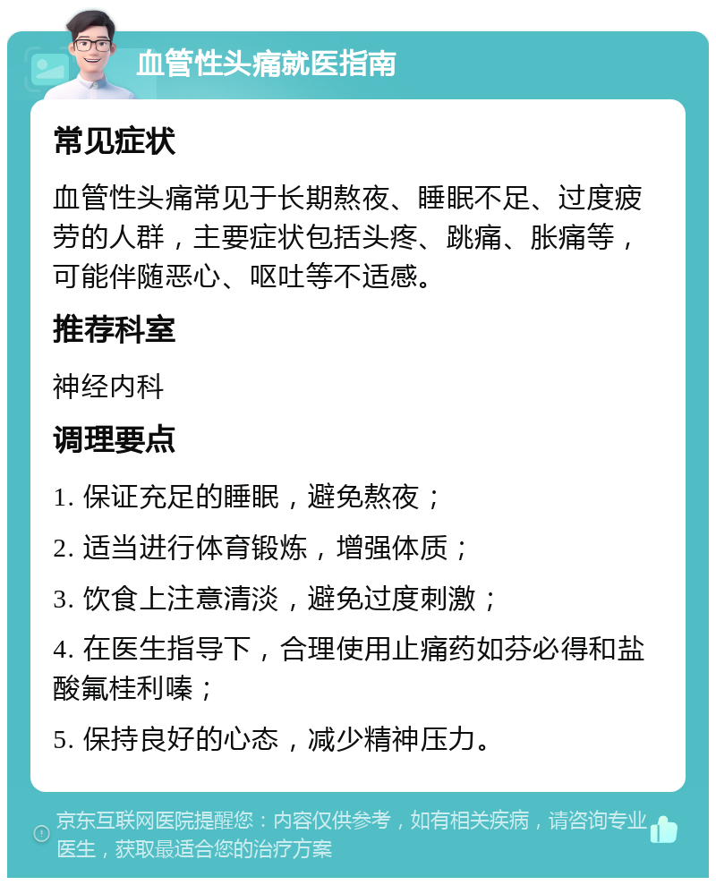 血管性头痛就医指南 常见症状 血管性头痛常见于长期熬夜、睡眠不足、过度疲劳的人群，主要症状包括头疼、跳痛、胀痛等，可能伴随恶心、呕吐等不适感。 推荐科室 神经内科 调理要点 1. 保证充足的睡眠，避免熬夜； 2. 适当进行体育锻炼，增强体质； 3. 饮食上注意清淡，避免过度刺激； 4. 在医生指导下，合理使用止痛药如芬必得和盐酸氟桂利嗪； 5. 保持良好的心态，减少精神压力。