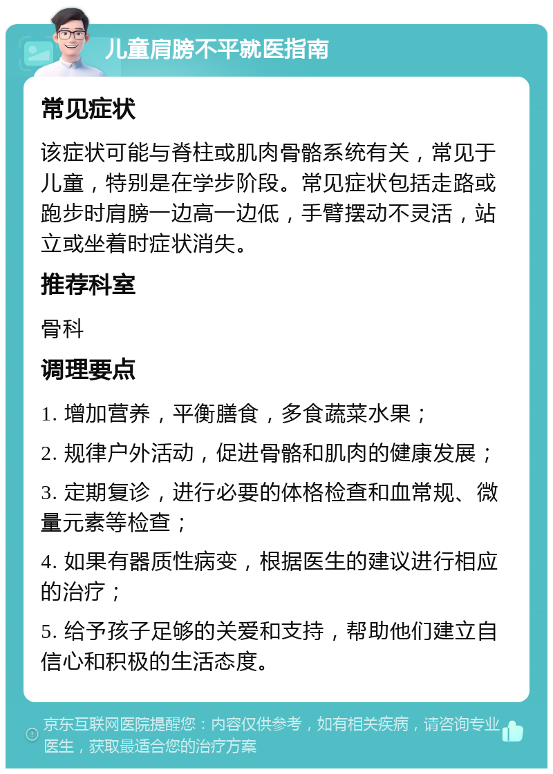 儿童肩膀不平就医指南 常见症状 该症状可能与脊柱或肌肉骨骼系统有关，常见于儿童，特别是在学步阶段。常见症状包括走路或跑步时肩膀一边高一边低，手臂摆动不灵活，站立或坐着时症状消失。 推荐科室 骨科 调理要点 1. 增加营养，平衡膳食，多食蔬菜水果； 2. 规律户外活动，促进骨骼和肌肉的健康发展； 3. 定期复诊，进行必要的体格检查和血常规、微量元素等检查； 4. 如果有器质性病变，根据医生的建议进行相应的治疗； 5. 给予孩子足够的关爱和支持，帮助他们建立自信心和积极的生活态度。