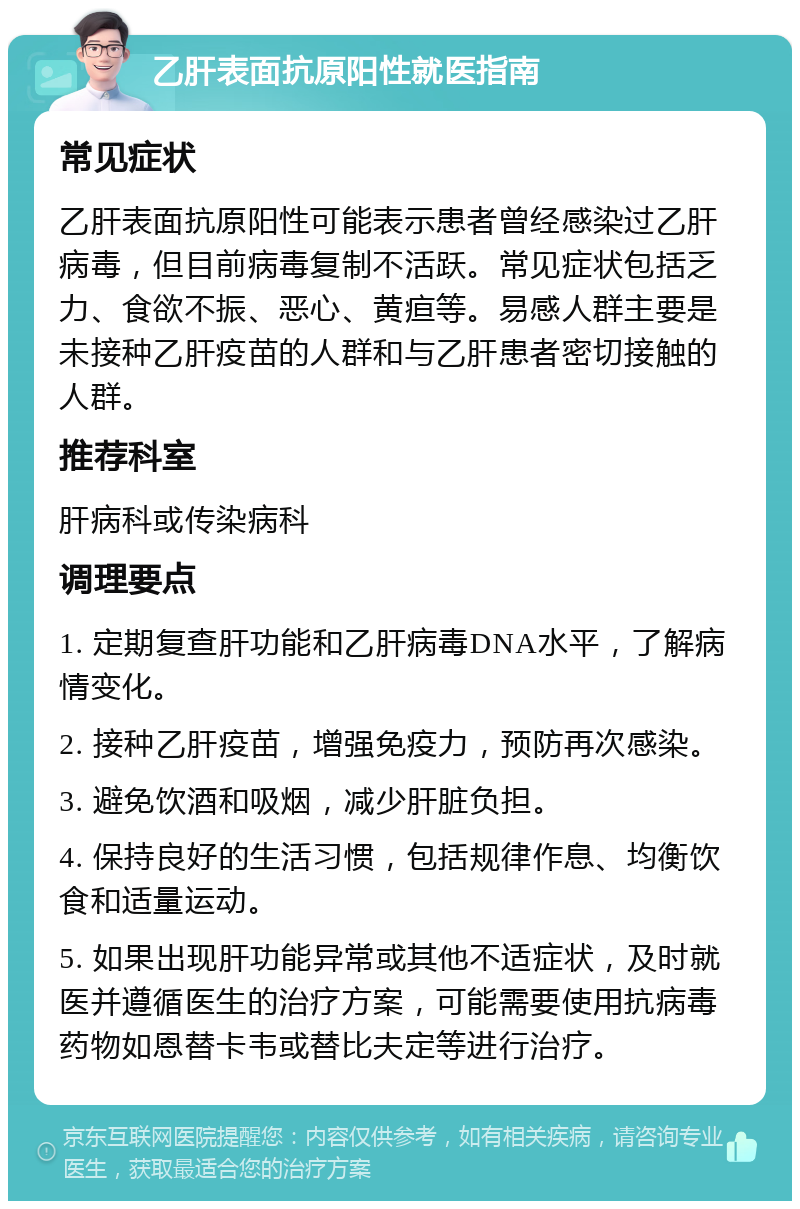 乙肝表面抗原阳性就医指南 常见症状 乙肝表面抗原阳性可能表示患者曾经感染过乙肝病毒，但目前病毒复制不活跃。常见症状包括乏力、食欲不振、恶心、黄疸等。易感人群主要是未接种乙肝疫苗的人群和与乙肝患者密切接触的人群。 推荐科室 肝病科或传染病科 调理要点 1. 定期复查肝功能和乙肝病毒DNA水平，了解病情变化。 2. 接种乙肝疫苗，增强免疫力，预防再次感染。 3. 避免饮酒和吸烟，减少肝脏负担。 4. 保持良好的生活习惯，包括规律作息、均衡饮食和适量运动。 5. 如果出现肝功能异常或其他不适症状，及时就医并遵循医生的治疗方案，可能需要使用抗病毒药物如恩替卡韦或替比夫定等进行治疗。