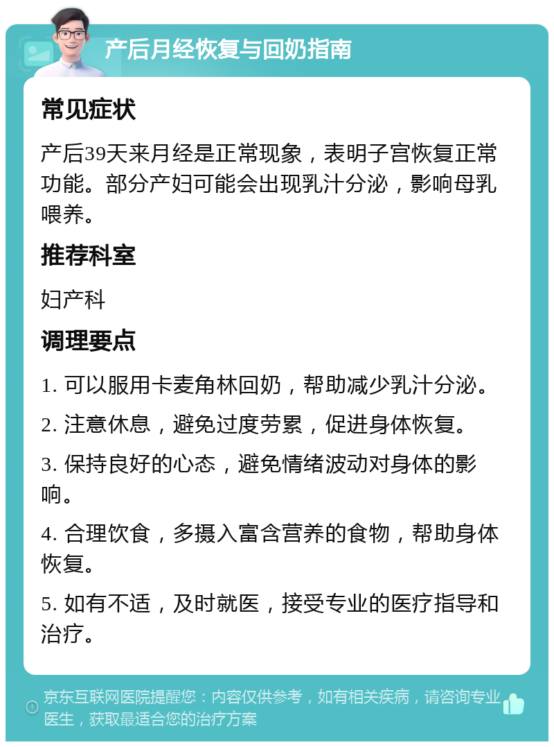 产后月经恢复与回奶指南 常见症状 产后39天来月经是正常现象，表明子宫恢复正常功能。部分产妇可能会出现乳汁分泌，影响母乳喂养。 推荐科室 妇产科 调理要点 1. 可以服用卡麦角林回奶，帮助减少乳汁分泌。 2. 注意休息，避免过度劳累，促进身体恢复。 3. 保持良好的心态，避免情绪波动对身体的影响。 4. 合理饮食，多摄入富含营养的食物，帮助身体恢复。 5. 如有不适，及时就医，接受专业的医疗指导和治疗。