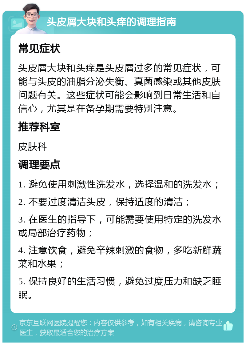 头皮屑大块和头痒的调理指南 常见症状 头皮屑大块和头痒是头皮屑过多的常见症状，可能与头皮的油脂分泌失衡、真菌感染或其他皮肤问题有关。这些症状可能会影响到日常生活和自信心，尤其是在备孕期需要特别注意。 推荐科室 皮肤科 调理要点 1. 避免使用刺激性洗发水，选择温和的洗发水； 2. 不要过度清洁头皮，保持适度的清洁； 3. 在医生的指导下，可能需要使用特定的洗发水或局部治疗药物； 4. 注意饮食，避免辛辣刺激的食物，多吃新鲜蔬菜和水果； 5. 保持良好的生活习惯，避免过度压力和缺乏睡眠。