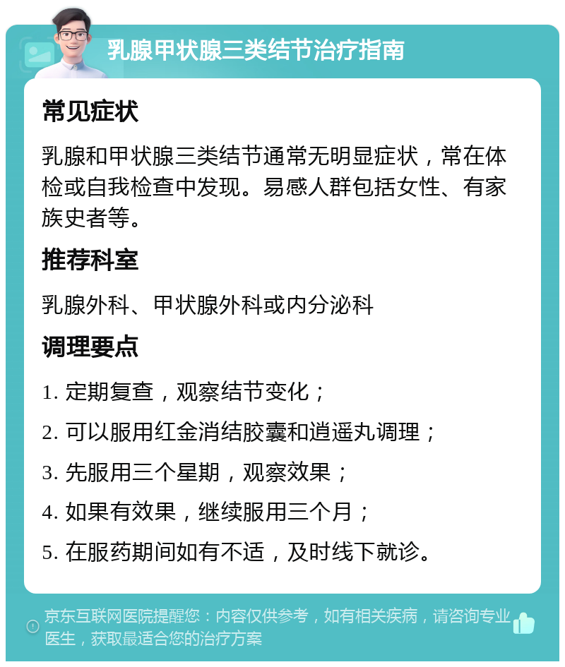 乳腺甲状腺三类结节治疗指南 常见症状 乳腺和甲状腺三类结节通常无明显症状，常在体检或自我检查中发现。易感人群包括女性、有家族史者等。 推荐科室 乳腺外科、甲状腺外科或内分泌科 调理要点 1. 定期复查，观察结节变化； 2. 可以服用红金消结胶囊和逍遥丸调理； 3. 先服用三个星期，观察效果； 4. 如果有效果，继续服用三个月； 5. 在服药期间如有不适，及时线下就诊。