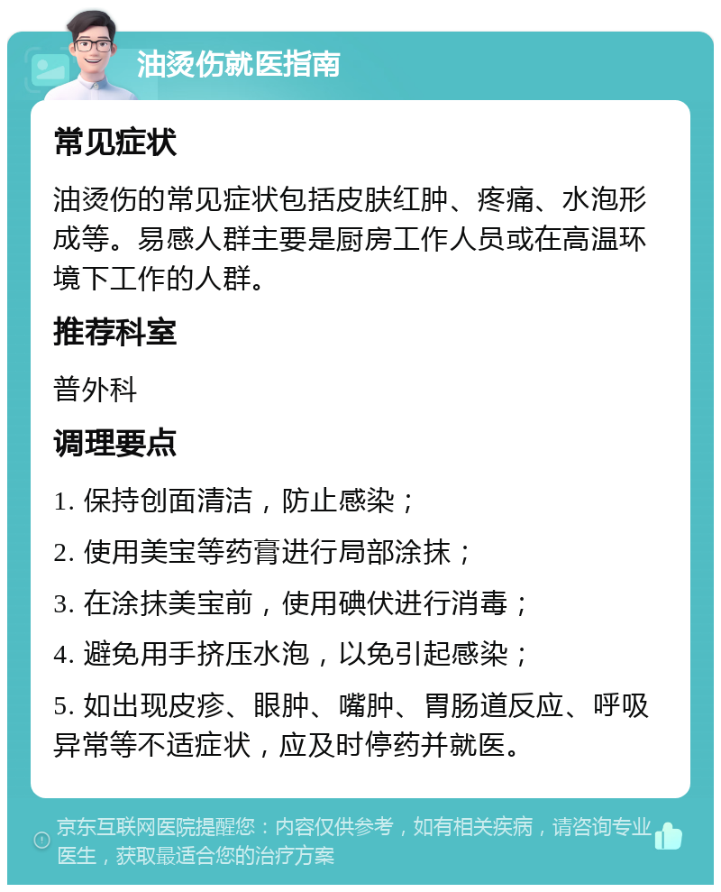 油烫伤就医指南 常见症状 油烫伤的常见症状包括皮肤红肿、疼痛、水泡形成等。易感人群主要是厨房工作人员或在高温环境下工作的人群。 推荐科室 普外科 调理要点 1. 保持创面清洁，防止感染； 2. 使用美宝等药膏进行局部涂抹； 3. 在涂抹美宝前，使用碘伏进行消毒； 4. 避免用手挤压水泡，以免引起感染； 5. 如出现皮疹、眼肿、嘴肿、胃肠道反应、呼吸异常等不适症状，应及时停药并就医。