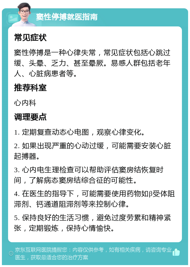 窦性停搏就医指南 常见症状 窦性停搏是一种心律失常，常见症状包括心跳过缓、头晕、乏力、甚至晕厥。易感人群包括老年人、心脏病患者等。 推荐科室 心内科 调理要点 1. 定期复查动态心电图，观察心律变化。 2. 如果出现严重的心动过缓，可能需要安装心脏起搏器。 3. 心内电生理检查可以帮助评估窦房结恢复时间，了解病态窦房结综合征的可能性。 4. 在医生的指导下，可能需要使用药物如β受体阻滞剂、钙通道阻滞剂等来控制心律。 5. 保持良好的生活习惯，避免过度劳累和精神紧张，定期锻炼，保持心情愉快。