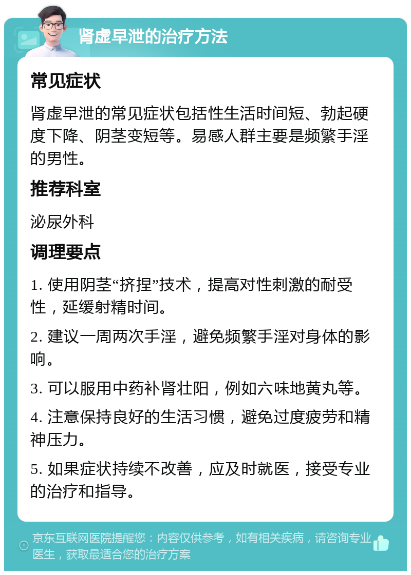 肾虚早泄的治疗方法 常见症状 肾虚早泄的常见症状包括性生活时间短、勃起硬度下降、阴茎变短等。易感人群主要是频繁手淫的男性。 推荐科室 泌尿外科 调理要点 1. 使用阴茎“挤捏”技术，提高对性刺激的耐受性，延缓射精时间。 2. 建议一周两次手淫，避免频繁手淫对身体的影响。 3. 可以服用中药补肾壮阳，例如六味地黄丸等。 4. 注意保持良好的生活习惯，避免过度疲劳和精神压力。 5. 如果症状持续不改善，应及时就医，接受专业的治疗和指导。