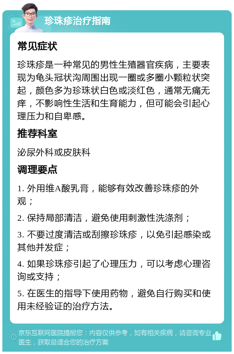 珍珠疹治疗指南 常见症状 珍珠疹是一种常见的男性生殖器官疾病，主要表现为龟头冠状沟周围出现一圈或多圈小颗粒状突起，颜色多为珍珠状白色或淡红色，通常无痛无痒，不影响性生活和生育能力，但可能会引起心理压力和自卑感。 推荐科室 泌尿外科或皮肤科 调理要点 1. 外用维A酸乳膏，能够有效改善珍珠疹的外观； 2. 保持局部清洁，避免使用刺激性洗涤剂； 3. 不要过度清洁或刮擦珍珠疹，以免引起感染或其他并发症； 4. 如果珍珠疹引起了心理压力，可以考虑心理咨询或支持； 5. 在医生的指导下使用药物，避免自行购买和使用未经验证的治疗方法。