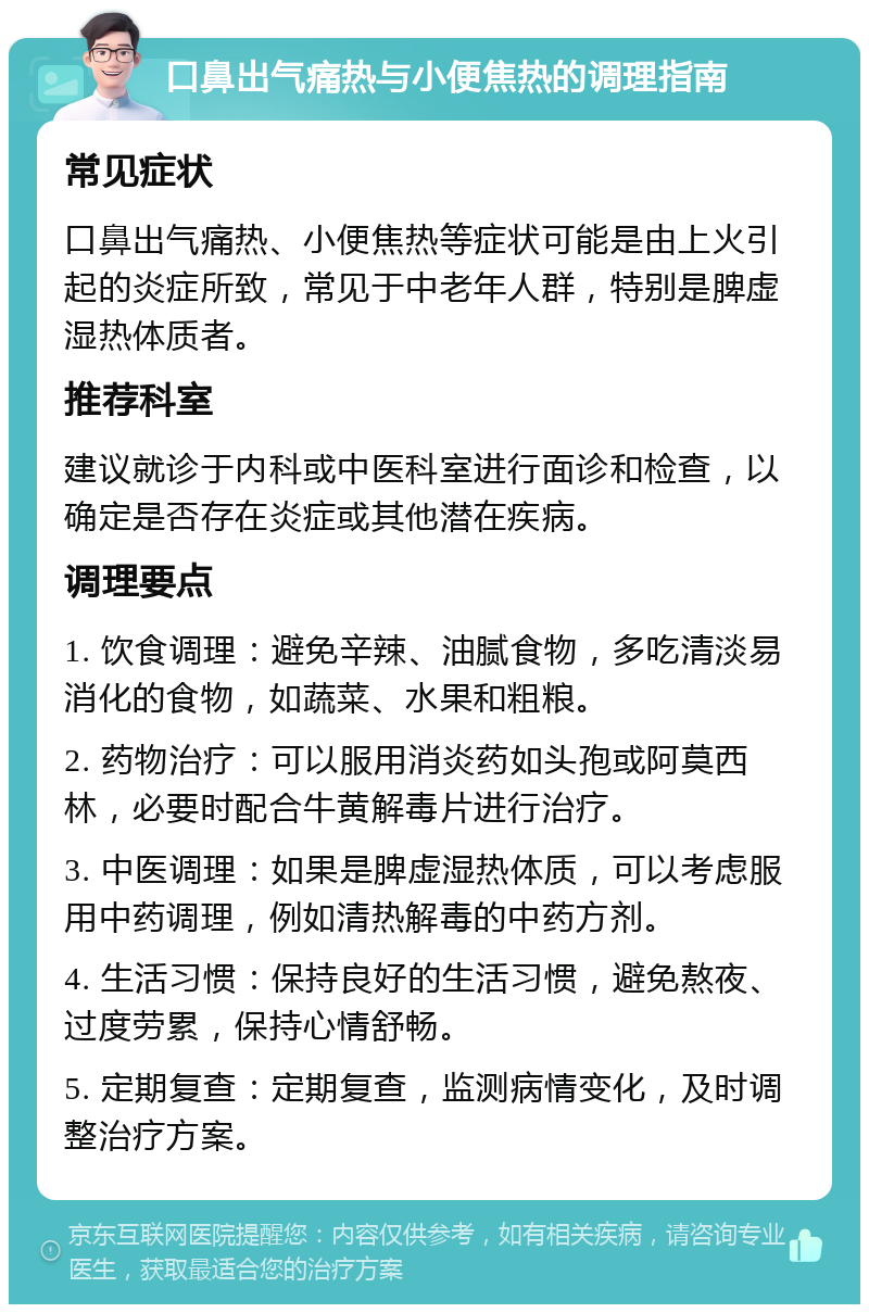 口鼻出气痛热与小便焦热的调理指南 常见症状 口鼻出气痛热、小便焦热等症状可能是由上火引起的炎症所致，常见于中老年人群，特别是脾虚湿热体质者。 推荐科室 建议就诊于内科或中医科室进行面诊和检查，以确定是否存在炎症或其他潜在疾病。 调理要点 1. 饮食调理：避免辛辣、油腻食物，多吃清淡易消化的食物，如蔬菜、水果和粗粮。 2. 药物治疗：可以服用消炎药如头孢或阿莫西林，必要时配合牛黄解毒片进行治疗。 3. 中医调理：如果是脾虚湿热体质，可以考虑服用中药调理，例如清热解毒的中药方剂。 4. 生活习惯：保持良好的生活习惯，避免熬夜、过度劳累，保持心情舒畅。 5. 定期复查：定期复查，监测病情变化，及时调整治疗方案。