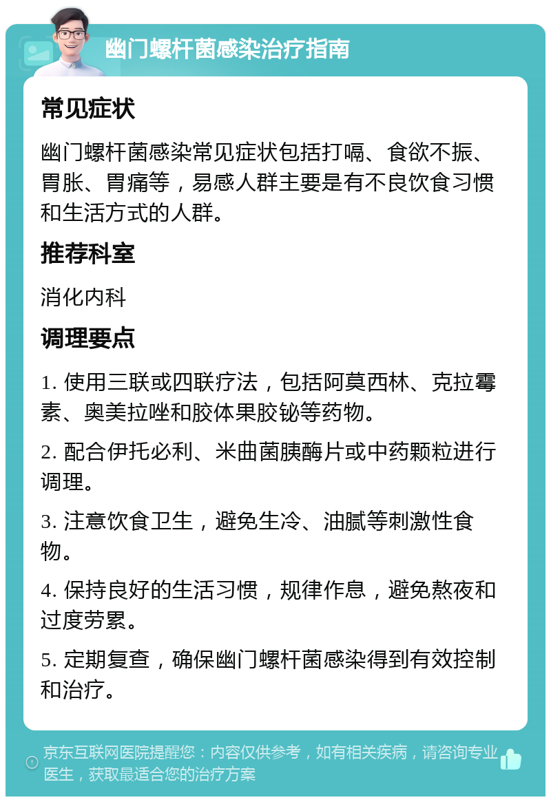 幽门螺杆菌感染治疗指南 常见症状 幽门螺杆菌感染常见症状包括打嗝、食欲不振、胃胀、胃痛等，易感人群主要是有不良饮食习惯和生活方式的人群。 推荐科室 消化内科 调理要点 1. 使用三联或四联疗法，包括阿莫西林、克拉霉素、奥美拉唑和胶体果胶铋等药物。 2. 配合伊托必利、米曲菌胰酶片或中药颗粒进行调理。 3. 注意饮食卫生，避免生冷、油腻等刺激性食物。 4. 保持良好的生活习惯，规律作息，避免熬夜和过度劳累。 5. 定期复查，确保幽门螺杆菌感染得到有效控制和治疗。