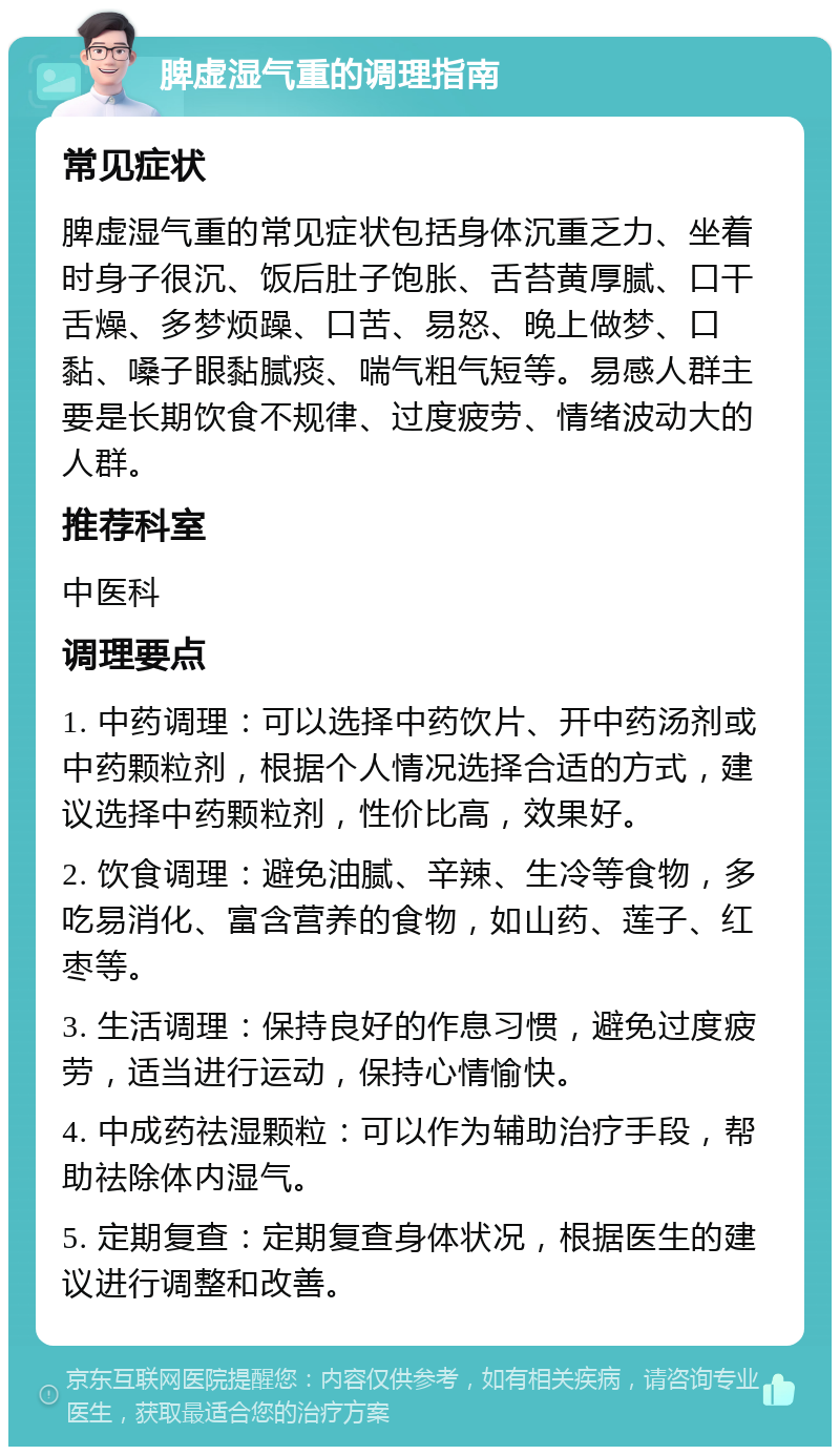 脾虚湿气重的调理指南 常见症状 脾虚湿气重的常见症状包括身体沉重乏力、坐着时身子很沉、饭后肚子饱胀、舌苔黄厚腻、口干舌燥、多梦烦躁、口苦、易怒、晚上做梦、口黏、嗓子眼黏腻痰、喘气粗气短等。易感人群主要是长期饮食不规律、过度疲劳、情绪波动大的人群。 推荐科室 中医科 调理要点 1. 中药调理：可以选择中药饮片、开中药汤剂或中药颗粒剂，根据个人情况选择合适的方式，建议选择中药颗粒剂，性价比高，效果好。 2. 饮食调理：避免油腻、辛辣、生冷等食物，多吃易消化、富含营养的食物，如山药、莲子、红枣等。 3. 生活调理：保持良好的作息习惯，避免过度疲劳，适当进行运动，保持心情愉快。 4. 中成药祛湿颗粒：可以作为辅助治疗手段，帮助祛除体内湿气。 5. 定期复查：定期复查身体状况，根据医生的建议进行调整和改善。