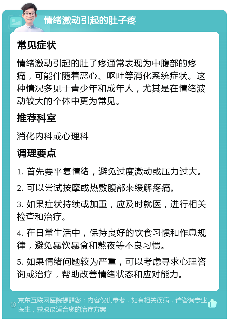 情绪激动引起的肚子疼 常见症状 情绪激动引起的肚子疼通常表现为中腹部的疼痛，可能伴随着恶心、呕吐等消化系统症状。这种情况多见于青少年和成年人，尤其是在情绪波动较大的个体中更为常见。 推荐科室 消化内科或心理科 调理要点 1. 首先要平复情绪，避免过度激动或压力过大。 2. 可以尝试按摩或热敷腹部来缓解疼痛。 3. 如果症状持续或加重，应及时就医，进行相关检查和治疗。 4. 在日常生活中，保持良好的饮食习惯和作息规律，避免暴饮暴食和熬夜等不良习惯。 5. 如果情绪问题较为严重，可以考虑寻求心理咨询或治疗，帮助改善情绪状态和应对能力。