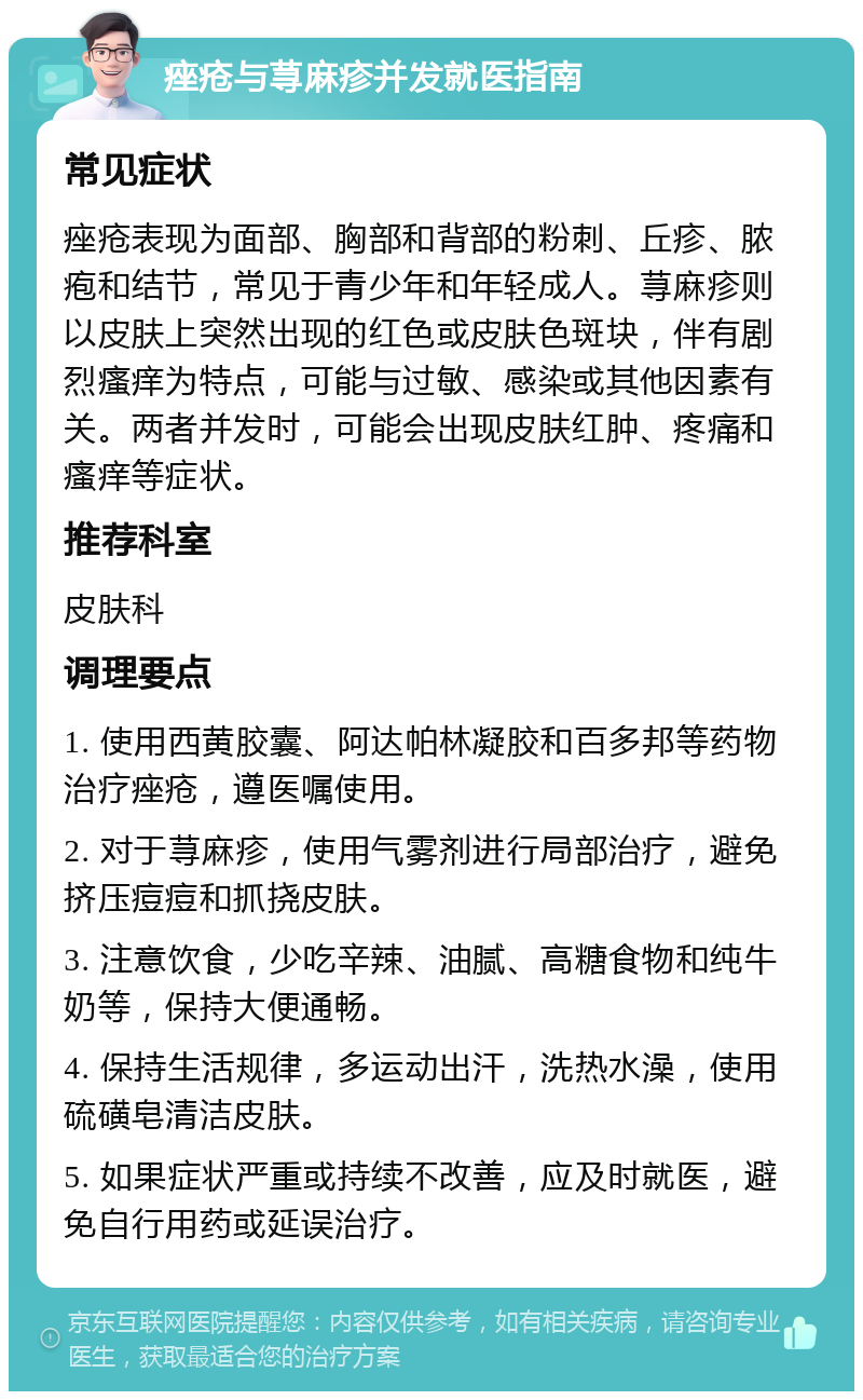 痤疮与荨麻疹并发就医指南 常见症状 痤疮表现为面部、胸部和背部的粉刺、丘疹、脓疱和结节，常见于青少年和年轻成人。荨麻疹则以皮肤上突然出现的红色或皮肤色斑块，伴有剧烈瘙痒为特点，可能与过敏、感染或其他因素有关。两者并发时，可能会出现皮肤红肿、疼痛和瘙痒等症状。 推荐科室 皮肤科 调理要点 1. 使用西黄胶囊、阿达帕林凝胶和百多邦等药物治疗痤疮，遵医嘱使用。 2. 对于荨麻疹，使用气雾剂进行局部治疗，避免挤压痘痘和抓挠皮肤。 3. 注意饮食，少吃辛辣、油腻、高糖食物和纯牛奶等，保持大便通畅。 4. 保持生活规律，多运动出汗，洗热水澡，使用硫磺皂清洁皮肤。 5. 如果症状严重或持续不改善，应及时就医，避免自行用药或延误治疗。