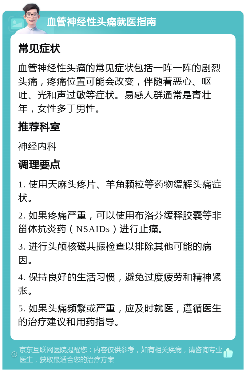 血管神经性头痛就医指南 常见症状 血管神经性头痛的常见症状包括一阵一阵的剧烈头痛，疼痛位置可能会改变，伴随着恶心、呕吐、光和声过敏等症状。易感人群通常是青壮年，女性多于男性。 推荐科室 神经内科 调理要点 1. 使用天麻头疼片、羊角颗粒等药物缓解头痛症状。 2. 如果疼痛严重，可以使用布洛芬缓释胶囊等非甾体抗炎药（NSAIDs）进行止痛。 3. 进行头颅核磁共振检查以排除其他可能的病因。 4. 保持良好的生活习惯，避免过度疲劳和精神紧张。 5. 如果头痛频繁或严重，应及时就医，遵循医生的治疗建议和用药指导。