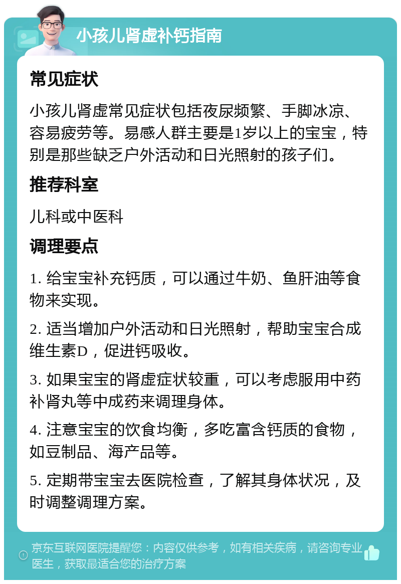 小孩儿肾虚补钙指南 常见症状 小孩儿肾虚常见症状包括夜尿频繁、手脚冰凉、容易疲劳等。易感人群主要是1岁以上的宝宝，特别是那些缺乏户外活动和日光照射的孩子们。 推荐科室 儿科或中医科 调理要点 1. 给宝宝补充钙质，可以通过牛奶、鱼肝油等食物来实现。 2. 适当增加户外活动和日光照射，帮助宝宝合成维生素D，促进钙吸收。 3. 如果宝宝的肾虚症状较重，可以考虑服用中药补肾丸等中成药来调理身体。 4. 注意宝宝的饮食均衡，多吃富含钙质的食物，如豆制品、海产品等。 5. 定期带宝宝去医院检查，了解其身体状况，及时调整调理方案。