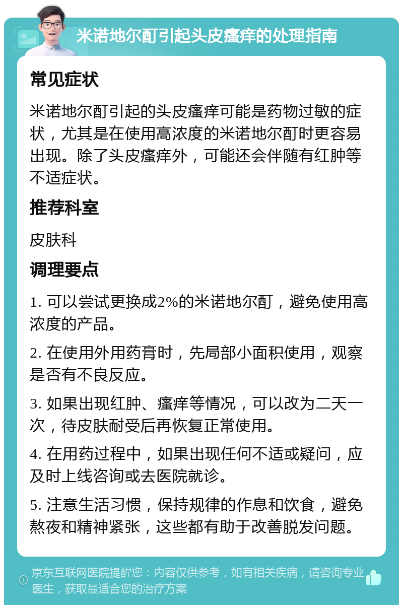 米诺地尔酊引起头皮瘙痒的处理指南 常见症状 米诺地尔酊引起的头皮瘙痒可能是药物过敏的症状，尤其是在使用高浓度的米诺地尔酊时更容易出现。除了头皮瘙痒外，可能还会伴随有红肿等不适症状。 推荐科室 皮肤科 调理要点 1. 可以尝试更换成2%的米诺地尔酊，避免使用高浓度的产品。 2. 在使用外用药膏时，先局部小面积使用，观察是否有不良反应。 3. 如果出现红肿、瘙痒等情况，可以改为二天一次，待皮肤耐受后再恢复正常使用。 4. 在用药过程中，如果出现任何不适或疑问，应及时上线咨询或去医院就诊。 5. 注意生活习惯，保持规律的作息和饮食，避免熬夜和精神紧张，这些都有助于改善脱发问题。