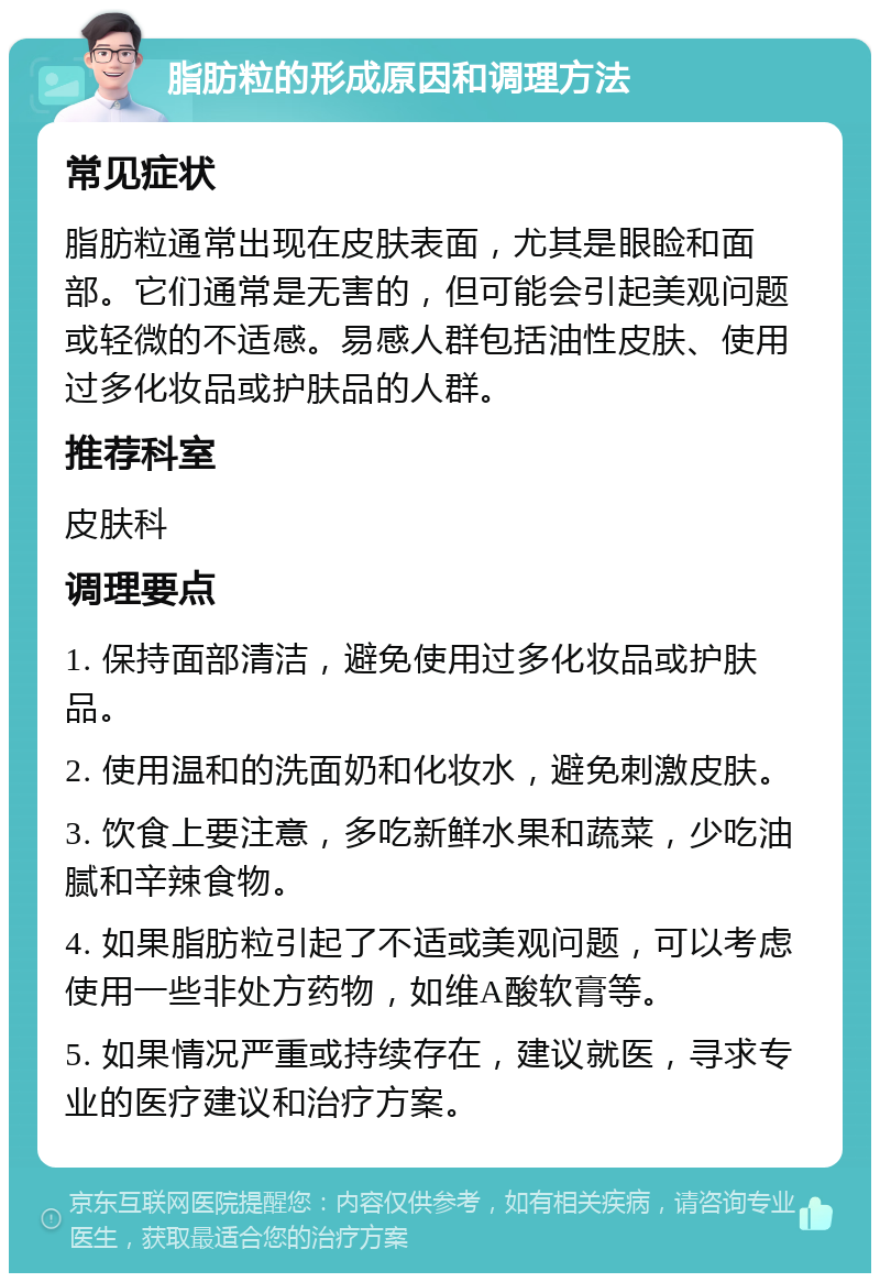 脂肪粒的形成原因和调理方法 常见症状 脂肪粒通常出现在皮肤表面，尤其是眼睑和面部。它们通常是无害的，但可能会引起美观问题或轻微的不适感。易感人群包括油性皮肤、使用过多化妆品或护肤品的人群。 推荐科室 皮肤科 调理要点 1. 保持面部清洁，避免使用过多化妆品或护肤品。 2. 使用温和的洗面奶和化妆水，避免刺激皮肤。 3. 饮食上要注意，多吃新鲜水果和蔬菜，少吃油腻和辛辣食物。 4. 如果脂肪粒引起了不适或美观问题，可以考虑使用一些非处方药物，如维A酸软膏等。 5. 如果情况严重或持续存在，建议就医，寻求专业的医疗建议和治疗方案。