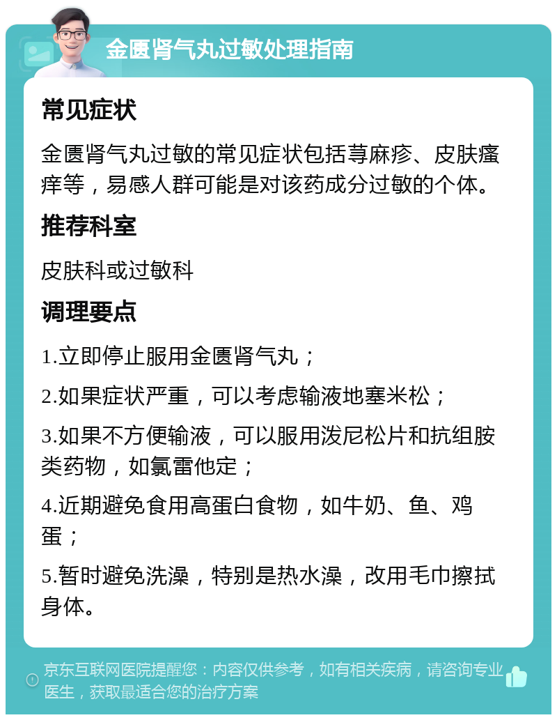 金匮肾气丸过敏处理指南 常见症状 金匮肾气丸过敏的常见症状包括荨麻疹、皮肤瘙痒等，易感人群可能是对该药成分过敏的个体。 推荐科室 皮肤科或过敏科 调理要点 1.立即停止服用金匮肾气丸； 2.如果症状严重，可以考虑输液地塞米松； 3.如果不方便输液，可以服用泼尼松片和抗组胺类药物，如氯雷他定； 4.近期避免食用高蛋白食物，如牛奶、鱼、鸡蛋； 5.暂时避免洗澡，特别是热水澡，改用毛巾擦拭身体。