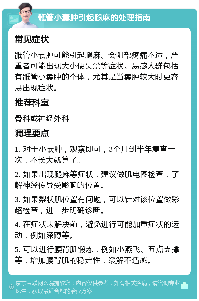 骶管小囊肿引起腿麻的处理指南 常见症状 骶管小囊肿可能引起腿麻、会阴部疼痛不适，严重者可能出现大小便失禁等症状。易感人群包括有骶管小囊肿的个体，尤其是当囊肿较大时更容易出现症状。 推荐科室 骨科或神经外科 调理要点 1. 对于小囊肿，观察即可，3个月到半年复查一次，不长大就算了。 2. 如果出现腿麻等症状，建议做肌电图检查，了解神经传导受影响的位置。 3. 如果梨状肌位置有问题，可以针对该位置做彩超检查，进一步明确诊断。 4. 在症状未解决前，避免进行可能加重症状的运动，例如深蹲等。 5. 可以进行腰背肌锻炼，例如小燕飞、五点支撑等，增加腰背肌的稳定性，缓解不适感。