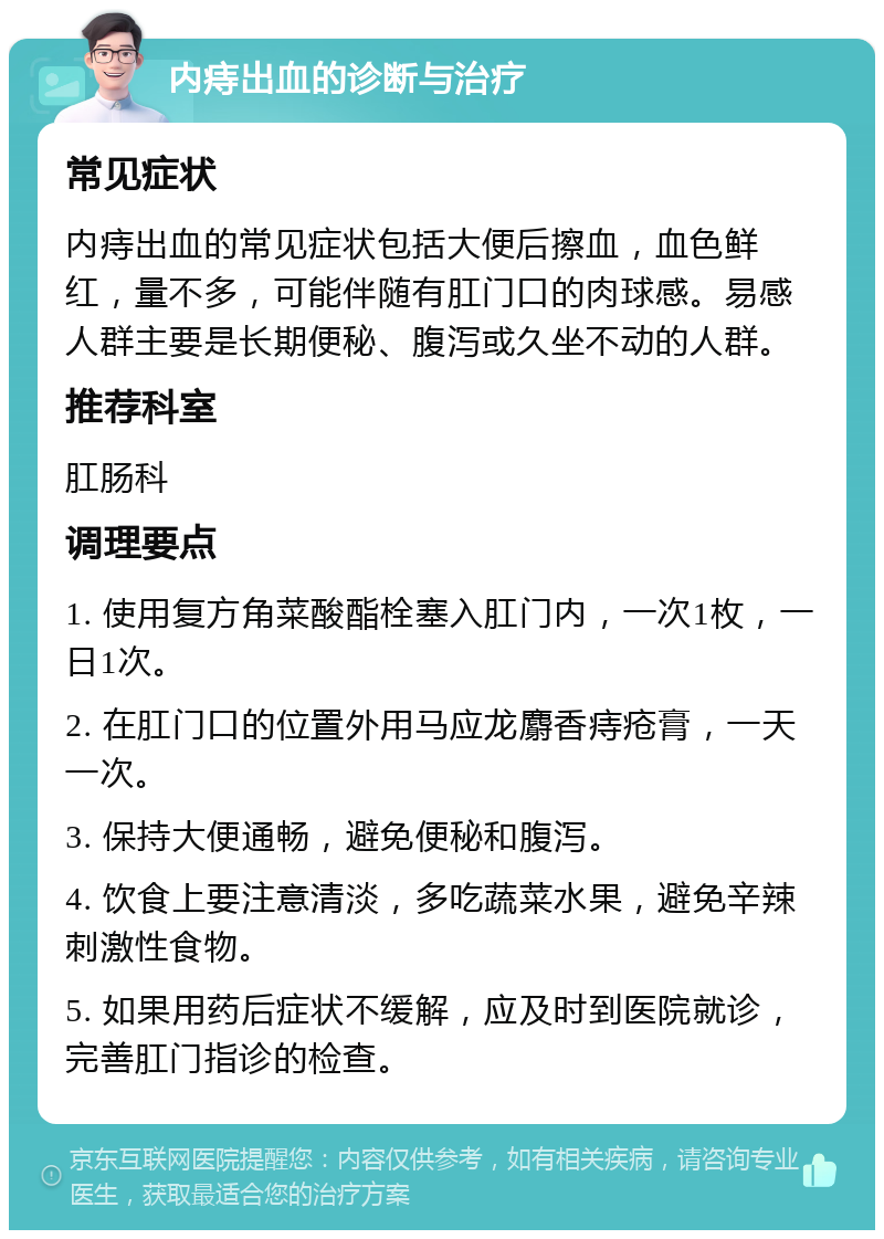 内痔出血的诊断与治疗 常见症状 内痔出血的常见症状包括大便后擦血，血色鲜红，量不多，可能伴随有肛门口的肉球感。易感人群主要是长期便秘、腹泻或久坐不动的人群。 推荐科室 肛肠科 调理要点 1. 使用复方角菜酸酯栓塞入肛门内，一次1枚，一日1次。 2. 在肛门口的位置外用马应龙麝香痔疮膏，一天一次。 3. 保持大便通畅，避免便秘和腹泻。 4. 饮食上要注意清淡，多吃蔬菜水果，避免辛辣刺激性食物。 5. 如果用药后症状不缓解，应及时到医院就诊，完善肛门指诊的检查。