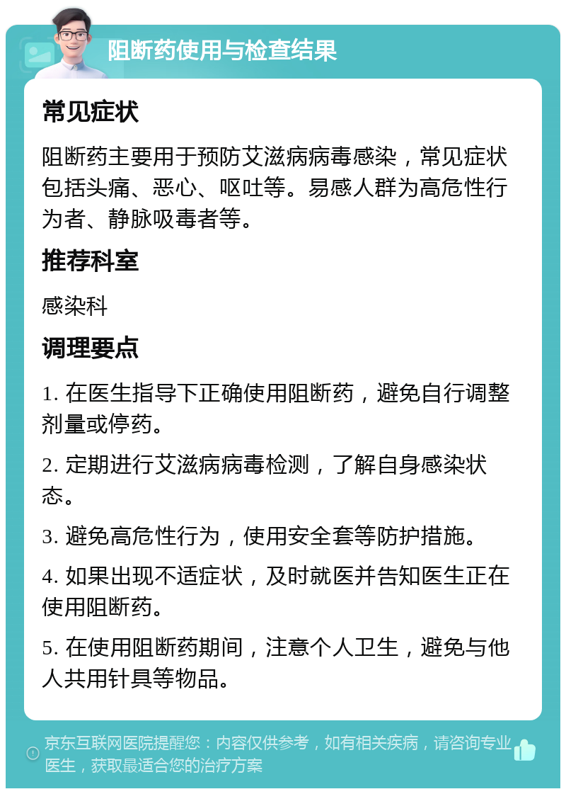 阻断药使用与检查结果 常见症状 阻断药主要用于预防艾滋病病毒感染，常见症状包括头痛、恶心、呕吐等。易感人群为高危性行为者、静脉吸毒者等。 推荐科室 感染科 调理要点 1. 在医生指导下正确使用阻断药，避免自行调整剂量或停药。 2. 定期进行艾滋病病毒检测，了解自身感染状态。 3. 避免高危性行为，使用安全套等防护措施。 4. 如果出现不适症状，及时就医并告知医生正在使用阻断药。 5. 在使用阻断药期间，注意个人卫生，避免与他人共用针具等物品。