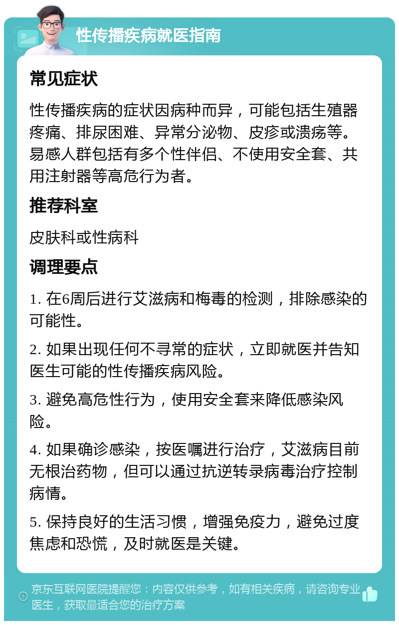 性传播疾病就医指南 常见症状 性传播疾病的症状因病种而异，可能包括生殖器疼痛、排尿困难、异常分泌物、皮疹或溃疡等。易感人群包括有多个性伴侣、不使用安全套、共用注射器等高危行为者。 推荐科室 皮肤科或性病科 调理要点 1. 在6周后进行艾滋病和梅毒的检测，排除感染的可能性。 2. 如果出现任何不寻常的症状，立即就医并告知医生可能的性传播疾病风险。 3. 避免高危性行为，使用安全套来降低感染风险。 4. 如果确诊感染，按医嘱进行治疗，艾滋病目前无根治药物，但可以通过抗逆转录病毒治疗控制病情。 5. 保持良好的生活习惯，增强免疫力，避免过度焦虑和恐慌，及时就医是关键。