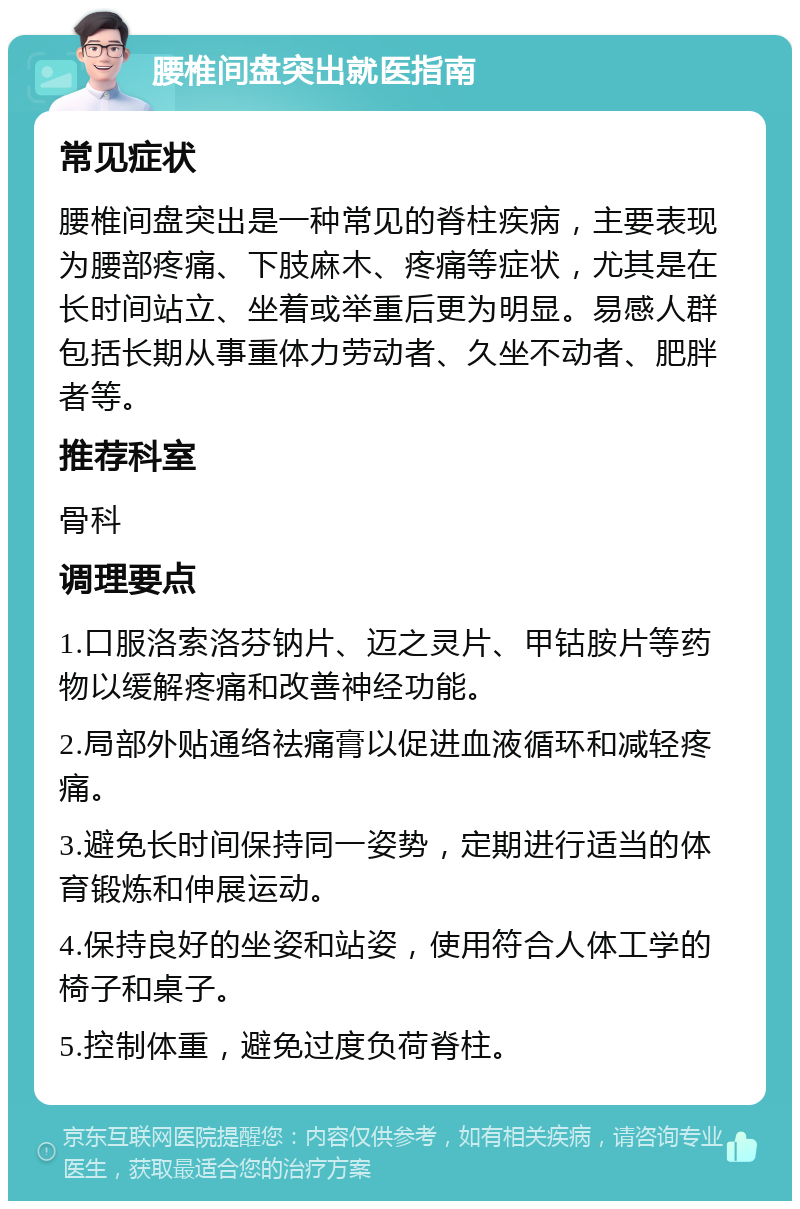 腰椎间盘突出就医指南 常见症状 腰椎间盘突出是一种常见的脊柱疾病，主要表现为腰部疼痛、下肢麻木、疼痛等症状，尤其是在长时间站立、坐着或举重后更为明显。易感人群包括长期从事重体力劳动者、久坐不动者、肥胖者等。 推荐科室 骨科 调理要点 1.口服洛索洛芬钠片、迈之灵片、甲钴胺片等药物以缓解疼痛和改善神经功能。 2.局部外贴通络祛痛膏以促进血液循环和减轻疼痛。 3.避免长时间保持同一姿势，定期进行适当的体育锻炼和伸展运动。 4.保持良好的坐姿和站姿，使用符合人体工学的椅子和桌子。 5.控制体重，避免过度负荷脊柱。