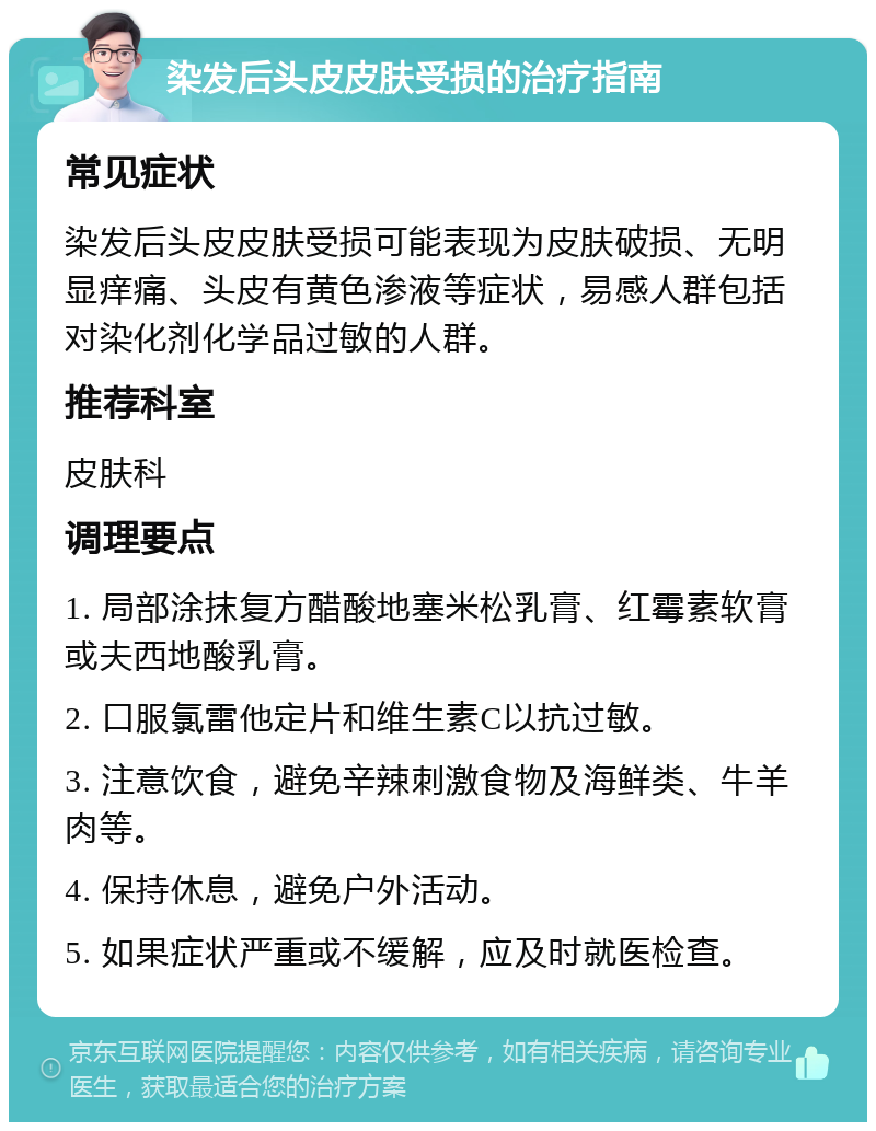 染发后头皮皮肤受损的治疗指南 常见症状 染发后头皮皮肤受损可能表现为皮肤破损、无明显痒痛、头皮有黄色渗液等症状，易感人群包括对染化剂化学品过敏的人群。 推荐科室 皮肤科 调理要点 1. 局部涂抹复方醋酸地塞米松乳膏、红霉素软膏或夫西地酸乳膏。 2. 口服氯雷他定片和维生素C以抗过敏。 3. 注意饮食，避免辛辣刺激食物及海鲜类、牛羊肉等。 4. 保持休息，避免户外活动。 5. 如果症状严重或不缓解，应及时就医检查。