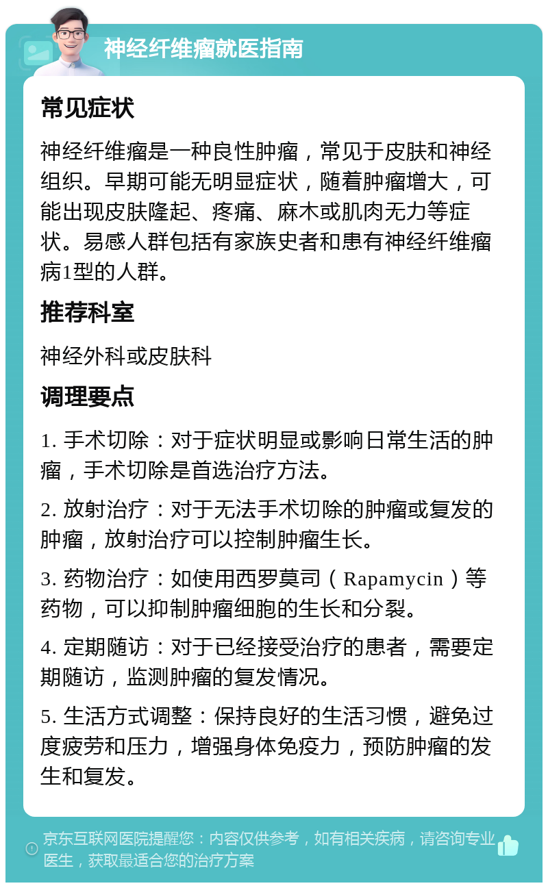 神经纤维瘤就医指南 常见症状 神经纤维瘤是一种良性肿瘤，常见于皮肤和神经组织。早期可能无明显症状，随着肿瘤增大，可能出现皮肤隆起、疼痛、麻木或肌肉无力等症状。易感人群包括有家族史者和患有神经纤维瘤病1型的人群。 推荐科室 神经外科或皮肤科 调理要点 1. 手术切除：对于症状明显或影响日常生活的肿瘤，手术切除是首选治疗方法。 2. 放射治疗：对于无法手术切除的肿瘤或复发的肿瘤，放射治疗可以控制肿瘤生长。 3. 药物治疗：如使用西罗莫司（Rapamycin）等药物，可以抑制肿瘤细胞的生长和分裂。 4. 定期随访：对于已经接受治疗的患者，需要定期随访，监测肿瘤的复发情况。 5. 生活方式调整：保持良好的生活习惯，避免过度疲劳和压力，增强身体免疫力，预防肿瘤的发生和复发。