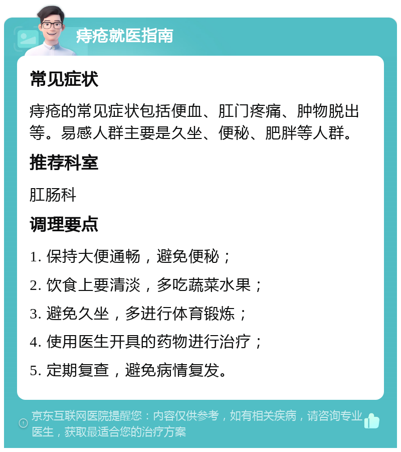 痔疮就医指南 常见症状 痔疮的常见症状包括便血、肛门疼痛、肿物脱出等。易感人群主要是久坐、便秘、肥胖等人群。 推荐科室 肛肠科 调理要点 1. 保持大便通畅，避免便秘； 2. 饮食上要清淡，多吃蔬菜水果； 3. 避免久坐，多进行体育锻炼； 4. 使用医生开具的药物进行治疗； 5. 定期复查，避免病情复发。