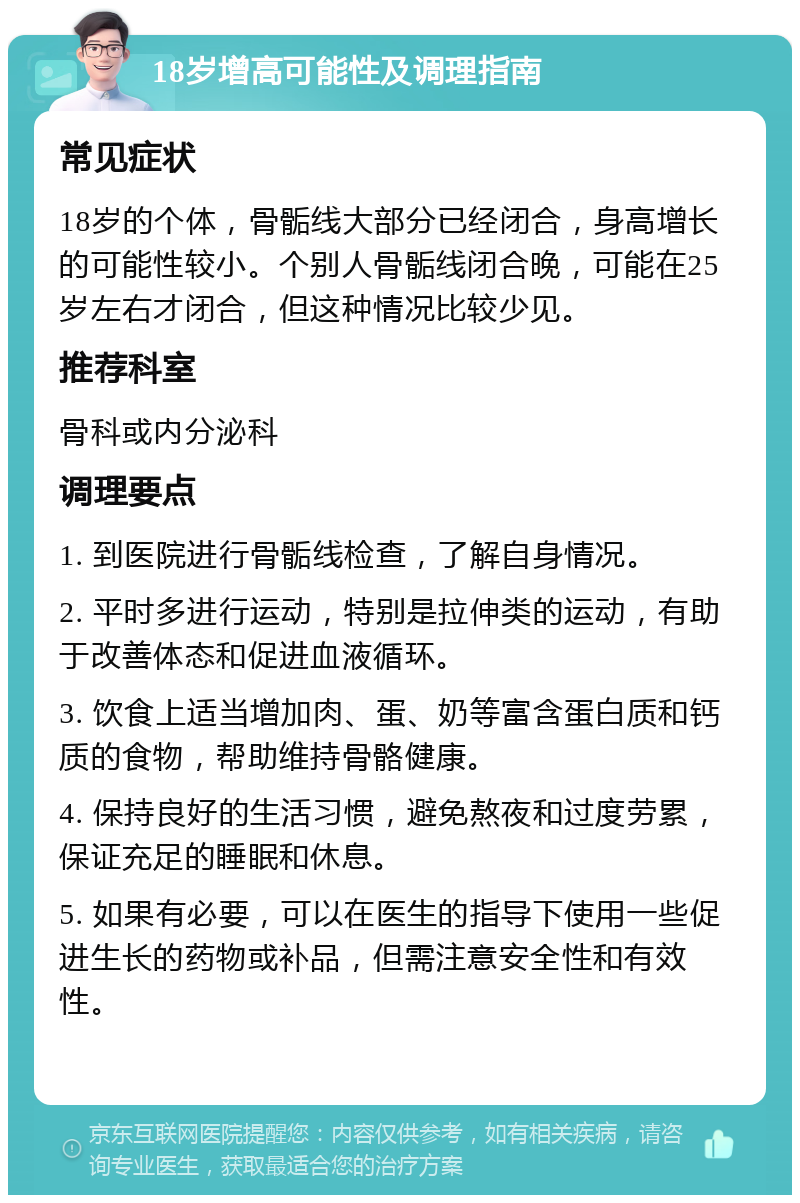 18岁增高可能性及调理指南 常见症状 18岁的个体，骨骺线大部分已经闭合，身高增长的可能性较小。个别人骨骺线闭合晚，可能在25岁左右才闭合，但这种情况比较少见。 推荐科室 骨科或内分泌科 调理要点 1. 到医院进行骨骺线检查，了解自身情况。 2. 平时多进行运动，特别是拉伸类的运动，有助于改善体态和促进血液循环。 3. 饮食上适当增加肉、蛋、奶等富含蛋白质和钙质的食物，帮助维持骨骼健康。 4. 保持良好的生活习惯，避免熬夜和过度劳累，保证充足的睡眠和休息。 5. 如果有必要，可以在医生的指导下使用一些促进生长的药物或补品，但需注意安全性和有效性。