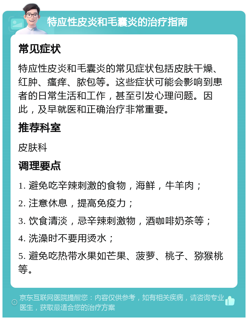 特应性皮炎和毛囊炎的治疗指南 常见症状 特应性皮炎和毛囊炎的常见症状包括皮肤干燥、红肿、瘙痒、脓包等。这些症状可能会影响到患者的日常生活和工作，甚至引发心理问题。因此，及早就医和正确治疗非常重要。 推荐科室 皮肤科 调理要点 1. 避免吃辛辣刺激的食物，海鲜，牛羊肉； 2. 注意休息，提高免疫力； 3. 饮食清淡，忌辛辣刺激物，酒咖啡奶茶等； 4. 洗澡时不要用烫水； 5. 避免吃热带水果如芒果、菠萝、桃子、猕猴桃等。