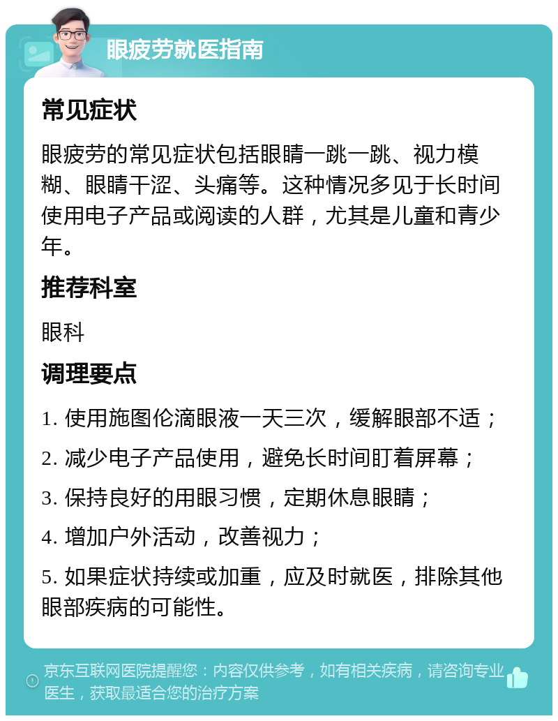 眼疲劳就医指南 常见症状 眼疲劳的常见症状包括眼睛一跳一跳、视力模糊、眼睛干涩、头痛等。这种情况多见于长时间使用电子产品或阅读的人群，尤其是儿童和青少年。 推荐科室 眼科 调理要点 1. 使用施图伦滴眼液一天三次，缓解眼部不适； 2. 减少电子产品使用，避免长时间盯着屏幕； 3. 保持良好的用眼习惯，定期休息眼睛； 4. 增加户外活动，改善视力； 5. 如果症状持续或加重，应及时就医，排除其他眼部疾病的可能性。