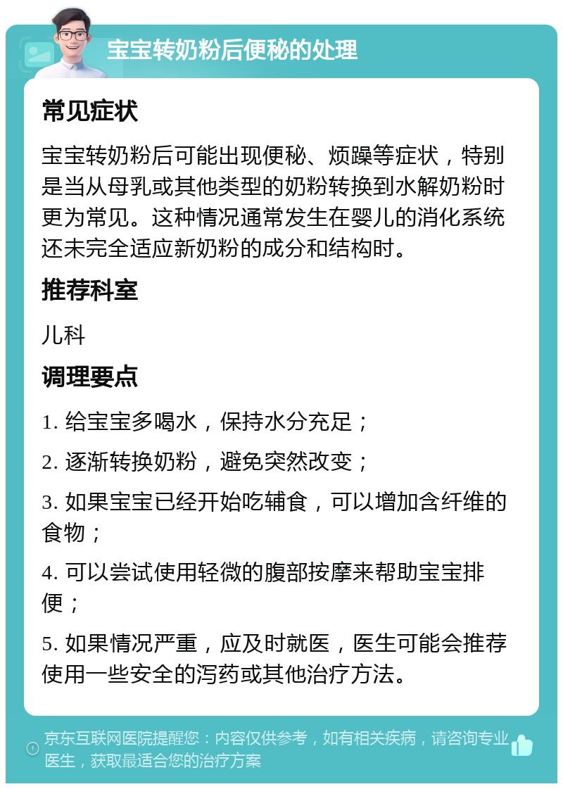 宝宝转奶粉后便秘的处理 常见症状 宝宝转奶粉后可能出现便秘、烦躁等症状，特别是当从母乳或其他类型的奶粉转换到水解奶粉时更为常见。这种情况通常发生在婴儿的消化系统还未完全适应新奶粉的成分和结构时。 推荐科室 儿科 调理要点 1. 给宝宝多喝水，保持水分充足； 2. 逐渐转换奶粉，避免突然改变； 3. 如果宝宝已经开始吃辅食，可以增加含纤维的食物； 4. 可以尝试使用轻微的腹部按摩来帮助宝宝排便； 5. 如果情况严重，应及时就医，医生可能会推荐使用一些安全的泻药或其他治疗方法。