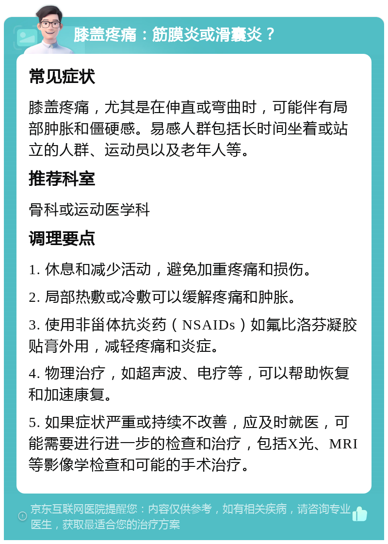 膝盖疼痛：筋膜炎或滑囊炎？ 常见症状 膝盖疼痛，尤其是在伸直或弯曲时，可能伴有局部肿胀和僵硬感。易感人群包括长时间坐着或站立的人群、运动员以及老年人等。 推荐科室 骨科或运动医学科 调理要点 1. 休息和减少活动，避免加重疼痛和损伤。 2. 局部热敷或冷敷可以缓解疼痛和肿胀。 3. 使用非甾体抗炎药（NSAIDs）如氟比洛芬凝胶贴膏外用，减轻疼痛和炎症。 4. 物理治疗，如超声波、电疗等，可以帮助恢复和加速康复。 5. 如果症状严重或持续不改善，应及时就医，可能需要进行进一步的检查和治疗，包括X光、MRI等影像学检查和可能的手术治疗。