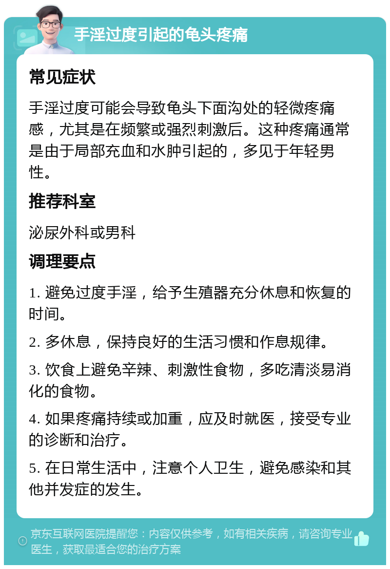 手淫过度引起的龟头疼痛 常见症状 手淫过度可能会导致龟头下面沟处的轻微疼痛感，尤其是在频繁或强烈刺激后。这种疼痛通常是由于局部充血和水肿引起的，多见于年轻男性。 推荐科室 泌尿外科或男科 调理要点 1. 避免过度手淫，给予生殖器充分休息和恢复的时间。 2. 多休息，保持良好的生活习惯和作息规律。 3. 饮食上避免辛辣、刺激性食物，多吃清淡易消化的食物。 4. 如果疼痛持续或加重，应及时就医，接受专业的诊断和治疗。 5. 在日常生活中，注意个人卫生，避免感染和其他并发症的发生。