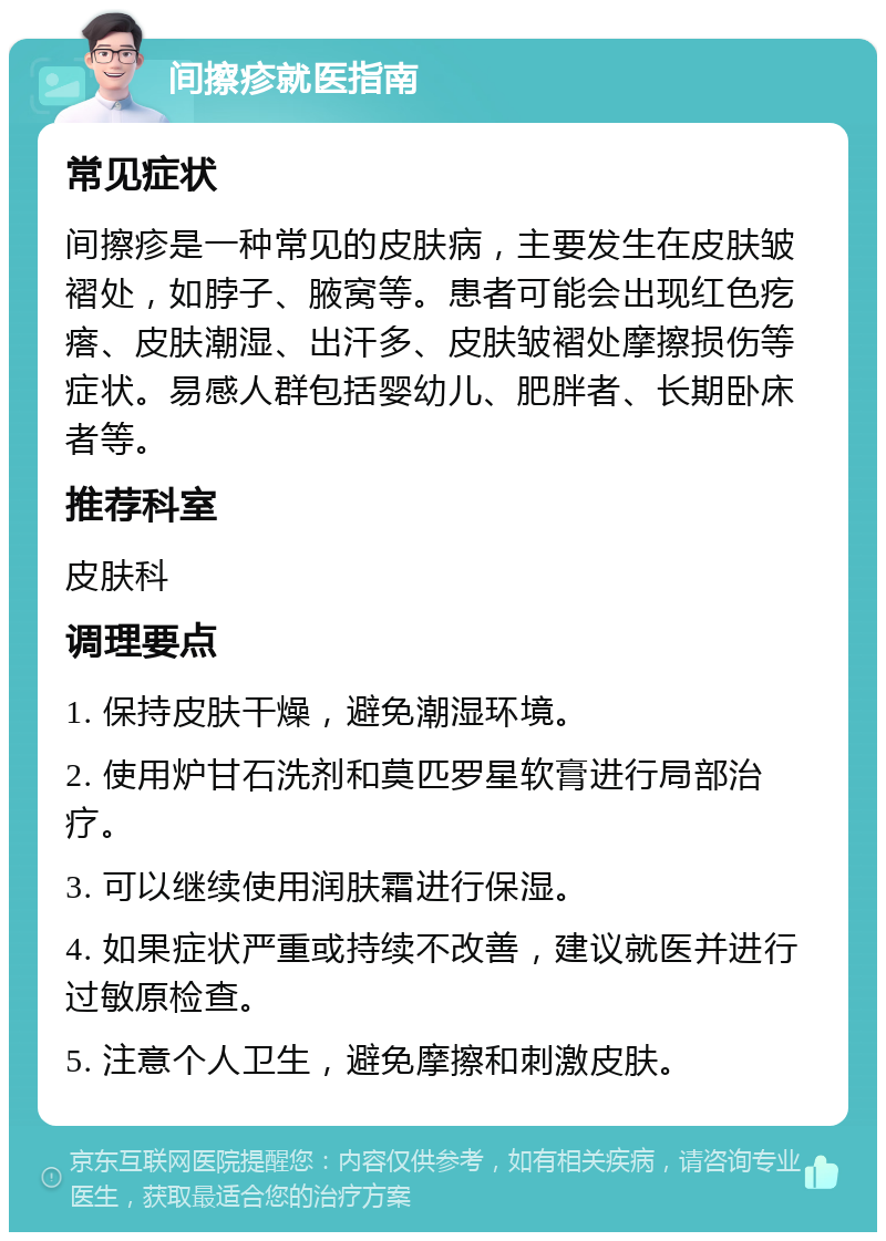 间擦疹就医指南 常见症状 间擦疹是一种常见的皮肤病，主要发生在皮肤皱褶处，如脖子、腋窝等。患者可能会出现红色疙瘩、皮肤潮湿、出汗多、皮肤皱褶处摩擦损伤等症状。易感人群包括婴幼儿、肥胖者、长期卧床者等。 推荐科室 皮肤科 调理要点 1. 保持皮肤干燥，避免潮湿环境。 2. 使用炉甘石洗剂和莫匹罗星软膏进行局部治疗。 3. 可以继续使用润肤霜进行保湿。 4. 如果症状严重或持续不改善，建议就医并进行过敏原检查。 5. 注意个人卫生，避免摩擦和刺激皮肤。