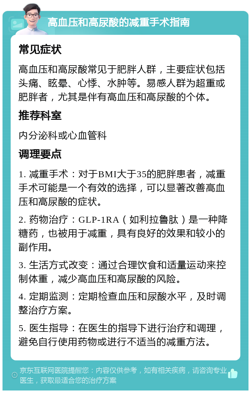 高血压和高尿酸的减重手术指南 常见症状 高血压和高尿酸常见于肥胖人群，主要症状包括头痛、眩晕、心悸、水肿等。易感人群为超重或肥胖者，尤其是伴有高血压和高尿酸的个体。 推荐科室 内分泌科或心血管科 调理要点 1. 减重手术：对于BMI大于35的肥胖患者，减重手术可能是一个有效的选择，可以显著改善高血压和高尿酸的症状。 2. 药物治疗：GLP-1RA（如利拉鲁肽）是一种降糖药，也被用于减重，具有良好的效果和较小的副作用。 3. 生活方式改变：通过合理饮食和适量运动来控制体重，减少高血压和高尿酸的风险。 4. 定期监测：定期检查血压和尿酸水平，及时调整治疗方案。 5. 医生指导：在医生的指导下进行治疗和调理，避免自行使用药物或进行不适当的减重方法。