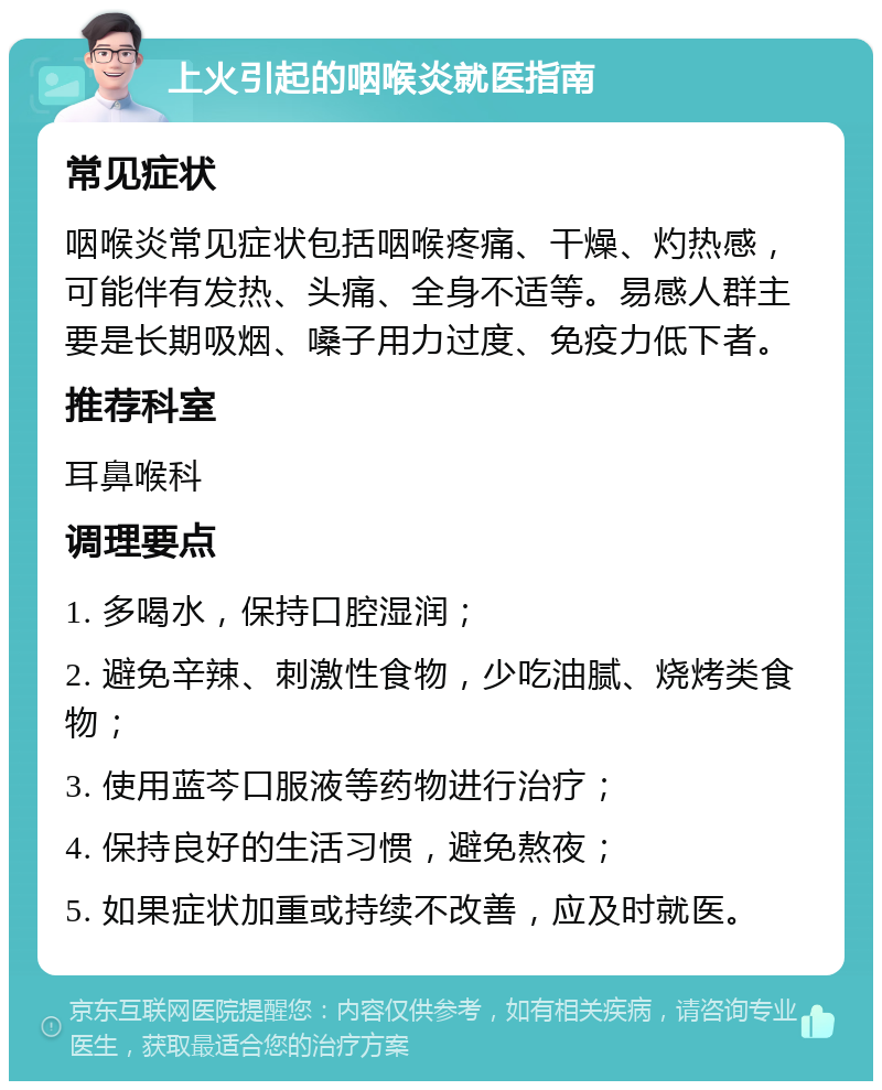 上火引起的咽喉炎就医指南 常见症状 咽喉炎常见症状包括咽喉疼痛、干燥、灼热感，可能伴有发热、头痛、全身不适等。易感人群主要是长期吸烟、嗓子用力过度、免疫力低下者。 推荐科室 耳鼻喉科 调理要点 1. 多喝水，保持口腔湿润； 2. 避免辛辣、刺激性食物，少吃油腻、烧烤类食物； 3. 使用蓝芩口服液等药物进行治疗； 4. 保持良好的生活习惯，避免熬夜； 5. 如果症状加重或持续不改善，应及时就医。