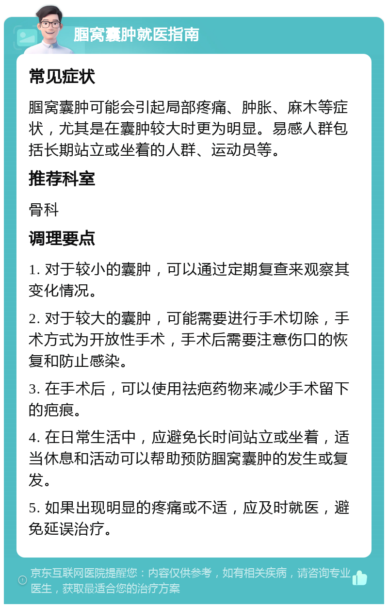 腘窝囊肿就医指南 常见症状 腘窝囊肿可能会引起局部疼痛、肿胀、麻木等症状，尤其是在囊肿较大时更为明显。易感人群包括长期站立或坐着的人群、运动员等。 推荐科室 骨科 调理要点 1. 对于较小的囊肿，可以通过定期复查来观察其变化情况。 2. 对于较大的囊肿，可能需要进行手术切除，手术方式为开放性手术，手术后需要注意伤口的恢复和防止感染。 3. 在手术后，可以使用祛疤药物来减少手术留下的疤痕。 4. 在日常生活中，应避免长时间站立或坐着，适当休息和活动可以帮助预防腘窝囊肿的发生或复发。 5. 如果出现明显的疼痛或不适，应及时就医，避免延误治疗。