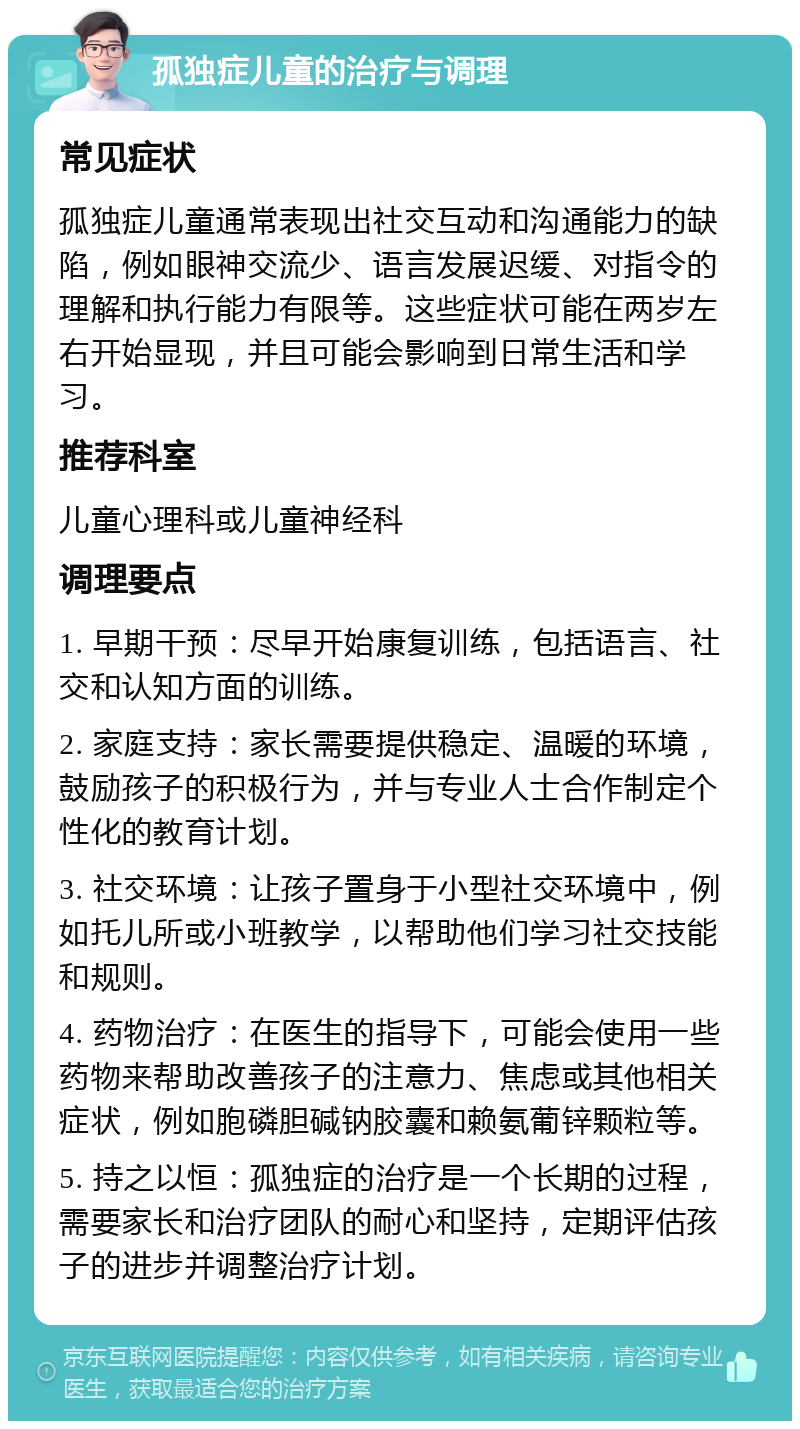 孤独症儿童的治疗与调理 常见症状 孤独症儿童通常表现出社交互动和沟通能力的缺陷，例如眼神交流少、语言发展迟缓、对指令的理解和执行能力有限等。这些症状可能在两岁左右开始显现，并且可能会影响到日常生活和学习。 推荐科室 儿童心理科或儿童神经科 调理要点 1. 早期干预：尽早开始康复训练，包括语言、社交和认知方面的训练。 2. 家庭支持：家长需要提供稳定、温暖的环境，鼓励孩子的积极行为，并与专业人士合作制定个性化的教育计划。 3. 社交环境：让孩子置身于小型社交环境中，例如托儿所或小班教学，以帮助他们学习社交技能和规则。 4. 药物治疗：在医生的指导下，可能会使用一些药物来帮助改善孩子的注意力、焦虑或其他相关症状，例如胞磷胆碱钠胶囊和赖氨葡锌颗粒等。 5. 持之以恒：孤独症的治疗是一个长期的过程，需要家长和治疗团队的耐心和坚持，定期评估孩子的进步并调整治疗计划。