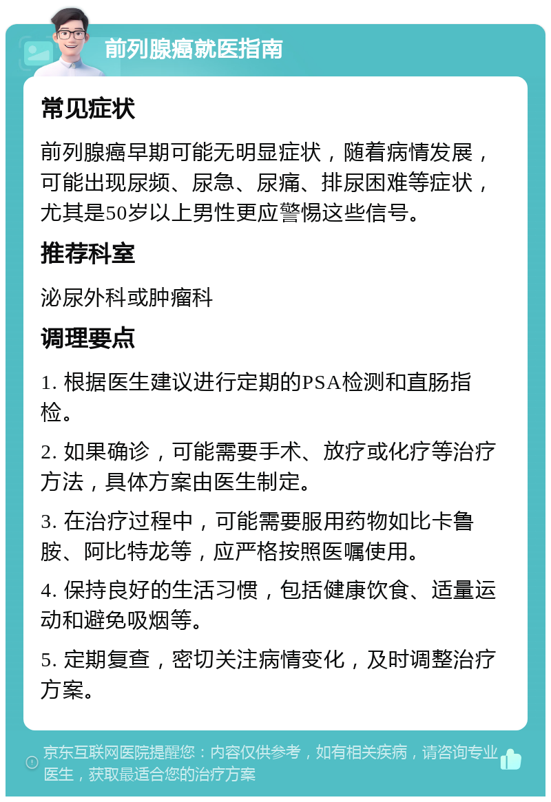 前列腺癌就医指南 常见症状 前列腺癌早期可能无明显症状，随着病情发展，可能出现尿频、尿急、尿痛、排尿困难等症状，尤其是50岁以上男性更应警惕这些信号。 推荐科室 泌尿外科或肿瘤科 调理要点 1. 根据医生建议进行定期的PSA检测和直肠指检。 2. 如果确诊，可能需要手术、放疗或化疗等治疗方法，具体方案由医生制定。 3. 在治疗过程中，可能需要服用药物如比卡鲁胺、阿比特龙等，应严格按照医嘱使用。 4. 保持良好的生活习惯，包括健康饮食、适量运动和避免吸烟等。 5. 定期复查，密切关注病情变化，及时调整治疗方案。