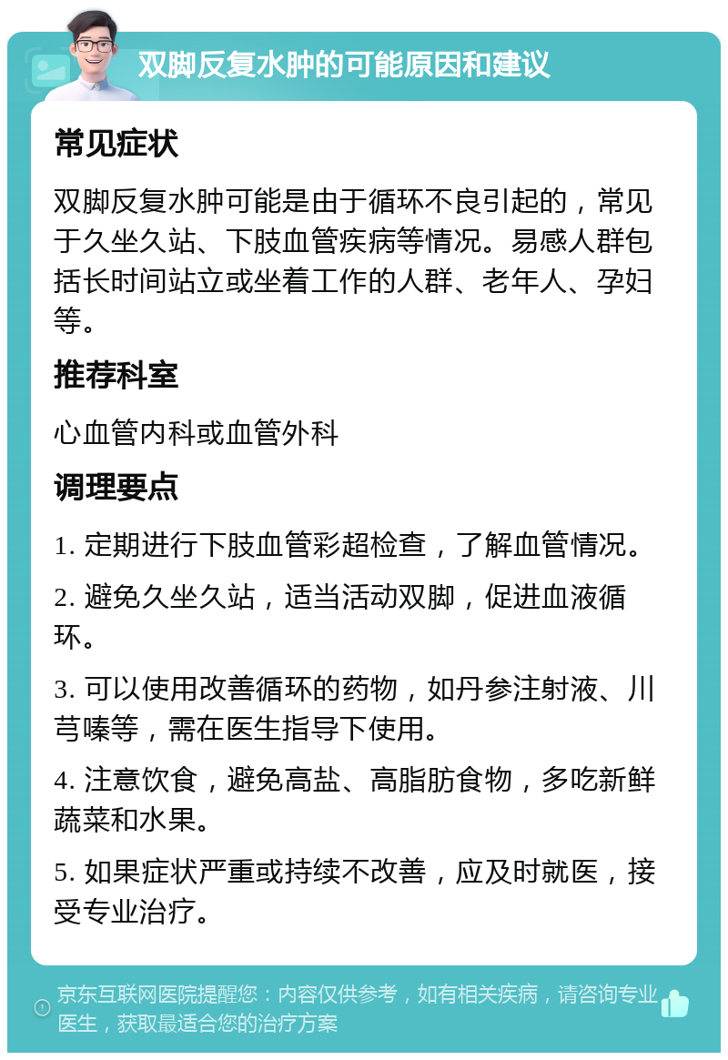 双脚反复水肿的可能原因和建议 常见症状 双脚反复水肿可能是由于循环不良引起的，常见于久坐久站、下肢血管疾病等情况。易感人群包括长时间站立或坐着工作的人群、老年人、孕妇等。 推荐科室 心血管内科或血管外科 调理要点 1. 定期进行下肢血管彩超检查，了解血管情况。 2. 避免久坐久站，适当活动双脚，促进血液循环。 3. 可以使用改善循环的药物，如丹参注射液、川芎嗪等，需在医生指导下使用。 4. 注意饮食，避免高盐、高脂肪食物，多吃新鲜蔬菜和水果。 5. 如果症状严重或持续不改善，应及时就医，接受专业治疗。